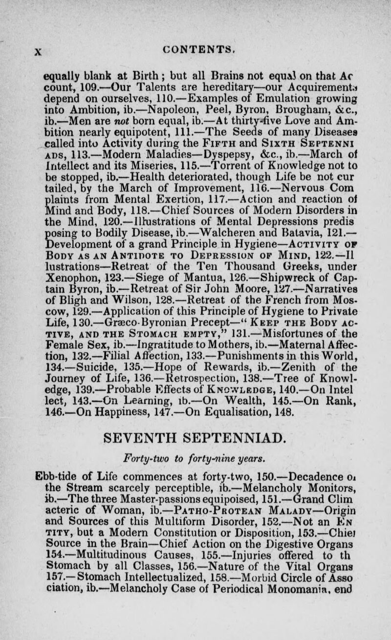 equally blank at Birth ; but all Brains not equal on that Ac count, 109.—Our Talents are hereditary—our Acquirement.! depend on ourselves, 110.—Examples of Emulation growing into Ambition, ib.—Napoleon, Peel, Byron, Brougham, &c, ib.—Men are not born equal, ib.—At thirty-five Love and Am- bition nearly equipotent, 111.—The Seeds of many Diseases called into Activity during the Fifth and Sixth Septenni ads, 113.—Modern Maladies—Dyspepsy, &c, ib.—March of Intellect and its Miseries, 115.—Torrent of Knowledge not to be stopped, ib.—Health deteriorated, though Life be not cur tailed, by the March of Improvement, 116.—Nervous Com plaints from Mental Exertion, 117.—Action and reaction oi Mind and Body, 118.—Chief Sources of Modern Disorders in the Mind, 120.—Illustrations of Mental Depressions predis posing to Bodily Disease, ib.—Walcheren and Balavia, 121.— Development of a grand Principle in Hygiene—Activity of Body as an Antidote to Depression of Mind, 122.—II lustrations—Retreat of the Ten Thousand Greeks, under Xenophon, 123.—Siege of Mantua, 126.—Shipwreck of Cap- tain Byron, ib.—Retreat of Sir John Moore, 127.—Narratives of Bligh and Wilson, 128.—Retreat of the French from Mos- cow, 129.—Application of this Principle of Hygiene to Private Life, 130.—Grasco-Byronian Precept— Keep the Body ac- tive, and the Stomach empty, 131.—Misfortunes of the Female Sex, ib.—Ingratitude to Mothers, ib.—Maternal Affec- tion, 132.—Filial Affection, 133.—Punishments in this World, 134.—Suicide, 135.—Hope of Rewards, ib.—Zenith of the Journey of Life, 136.—Retrospection, 138.—Tree of Knowl- edge, 139.—Probable Effects of Knowledge, 140.—On Intel lect, 143.—On Learning, ib.—On Wealth, 145.—On Rank, 146.—On Happiness, 147.—On Equalisation, 148. SEVENTH SEPTENNIAD. Forty-two to forty-nine years. Ebb-tide of Life commences at forty-two, 150.—Decadence 0j the Stream scarcely perceptible, ib.—Melancholy Monitors, ib.—The three Master-passions equipoised, 151.—Grand Clim acteric of Woman, ib.—Patho-Protean Malady—Origin and Sources of this Multiform Disorder, 152.—Not an En tity, but a Modern Constitution or Disposition, 153.—Chiej Source in the Brain—Chief Action on the Digestive Organs 154.—Multitudinous Causes, 155.—Injuries offered to th Stomach by all Classes, 156.—Nature of the Vital Organs 157.—Stomach Intellectualized, 158.—Morbid Circle of Asso ciation, ib.—Melancholy Case of Periodical Monomania, end