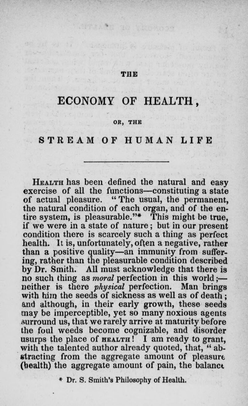 THE ECONOMY OF HEALTH, OH, THE STREAM OF HUMAN LIFE Health has been denned the natural and easy exercise of all the functions—constituting a state of actual pleasure. The usual, the permanent, the natural condition of each organ, and of the en- tire system, is pleasurable.* This might be true, if we were in a state of nature; but in our present condition there is scarcely such a thing as perfect health. It is, unfortunately, often a negative, rather than a positive quality—an immunity from suffer- ing, rather than the pleasurable condition described by Dr. Smith. All must acknowledge that there is no such thing as moral perfection in this world;— neither is there physical perfection. Man brings with him the seeds of sickness as well as of death; and although, in their early growth, these seeds may be imperceptible, yet so many noxious agents surround us, that we rarely arrive at maturity before the foul weeds become cognizable, and disorder usurps the place of health ! I am ready to grant, with the talented author already quoted, that,  ab- stracting from the aggregate amount of pleasure (health) the aggregate amount of pain, the balanct * Dr. S. Smith's Philosophy of Health.