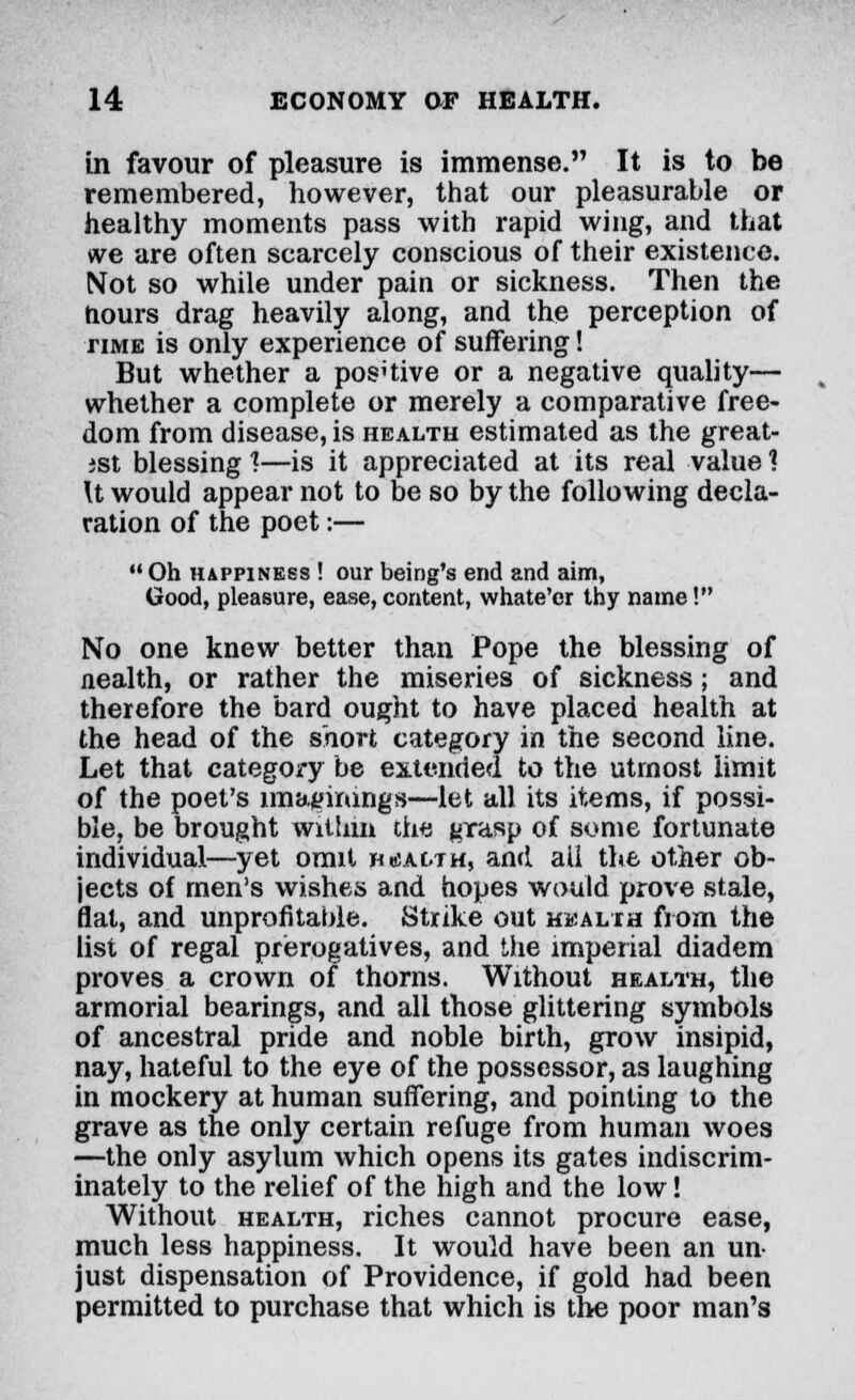 in favour of pleasure is immense. It is to be remembered, however, that our pleasurable or healthy moments pass with rapid wing, and that we are often scarcely conscious of their existence. Not so while under pain or sickness. Then the hours drag heavily along, and the perception of time is only experience of suffering! But whether a pos'tive or a negative quality— whether a complete or merely a comparative free- dom from disease, is health estimated as the great- ist blessing 1—is it appreciated at its real value 1 U would appear not to be so by the following decla- ration of the poet:—  Oh happiness ! our being's end and aim, Good, pleasure, ease, content, whate'er thy name! No one knew better than Pope the blessing of nealth, or rather the miseries of sickness; and therefore the bard ought to have placed health at the head of the short category in the second line. Let that category be extended to the utmost limit of the poet's imaginings—let all its items, if possi- ble, be brought within the grasp of some fortunate individual—yet omit health, and all the other ob- jects of men's wishes and hopes would prove stale, flat, and unprofitable. Strike out health from the list of regal prerogatives, and the imperial diadem proves a crown of thorns. Without health, the armorial bearings, and all those glittering symbols of ancestral pride and noble birth, grow insipid, nay, hateful to the eye of the possessor, as laughing in mockery at human suffering, and pointing to the grave as the only certain refuge from human woes —the only asylum which opens its gates indiscrim- inately to the relief of the high and the low! Without health, riches cannot procure ease, much less happiness. It would have been an un- just dispensation of Providence, if gold had been permitted to purchase that which is the poor man's