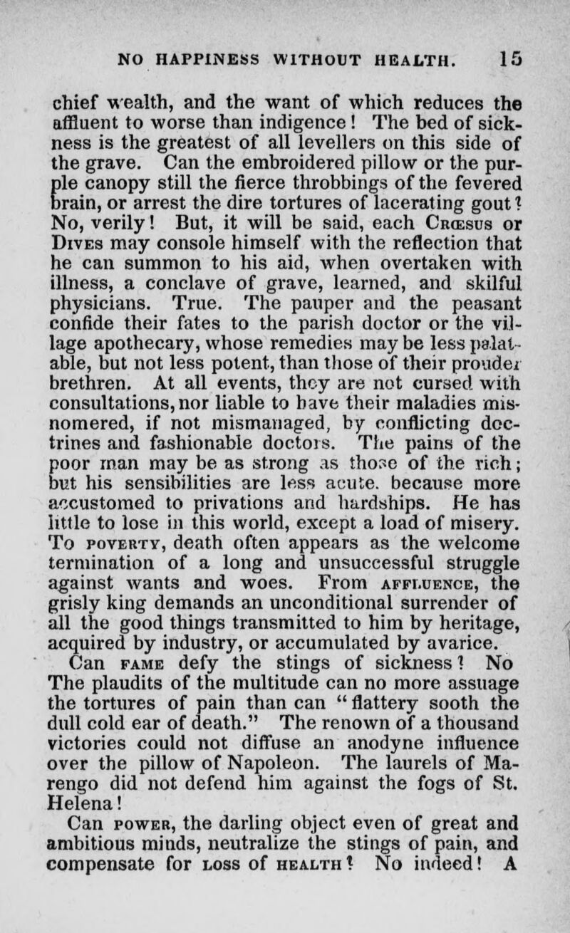 chief wealth, and the want of which reduces the affluent to worse than indigence! The bed of sick- ness is the greatest of all levellers on this side of the grave. Can the embroidered pillow or the pur- ple canopy still the fierce throbbings of the fevered brain, or arrest the dire tortures of lacerating gout ? No, verily! But, it will be said, each Crcesus or Dives may console himself with the reflection that he can summon to his aid, when overtaken with illness, a conclave of grave, learned, and skilful physicians. True. The pauper and the peasant confide their fates to the parish doctor or the vil- lage apothecary, whose remedies may be less palat- able, but not less potent, than those of their prouder brethren. At all events, they are not cursed with consultations, nor liable to have their maladies mis- nomered, if not mismanaged, by conflicting doc- trines and fashionable doctors. The pains of the poor man may be as strong as those of the rich; but his sensibilities are less acute, because more accustomed to privations and hardships. He has little to lose in this world, except a load of misery. To poverty, death often appears as the welcome termination of a long and unsuccessful struggle against wants and woes. From affluence, the grisly king demands an unconditional surrender of all the good things transmitted to him by heritage, acquired by industry, or accumulated by avarice. Can fame defy the stings of sickness ] No The plaudits of the multitude can no more assuage the tortures of pain than can  flattery sooth the dull cold ear of death. The renown of a thousand victories could not diffuse an anodyne influence over the pillow of Napoleon. The laurels of Ma- rengo did not defend him against the fogs of St. Helena! Can power, the darling object even of great and ambitious minds, neutralize the stings of pain, and compensate for loss of health ! No indeed! A