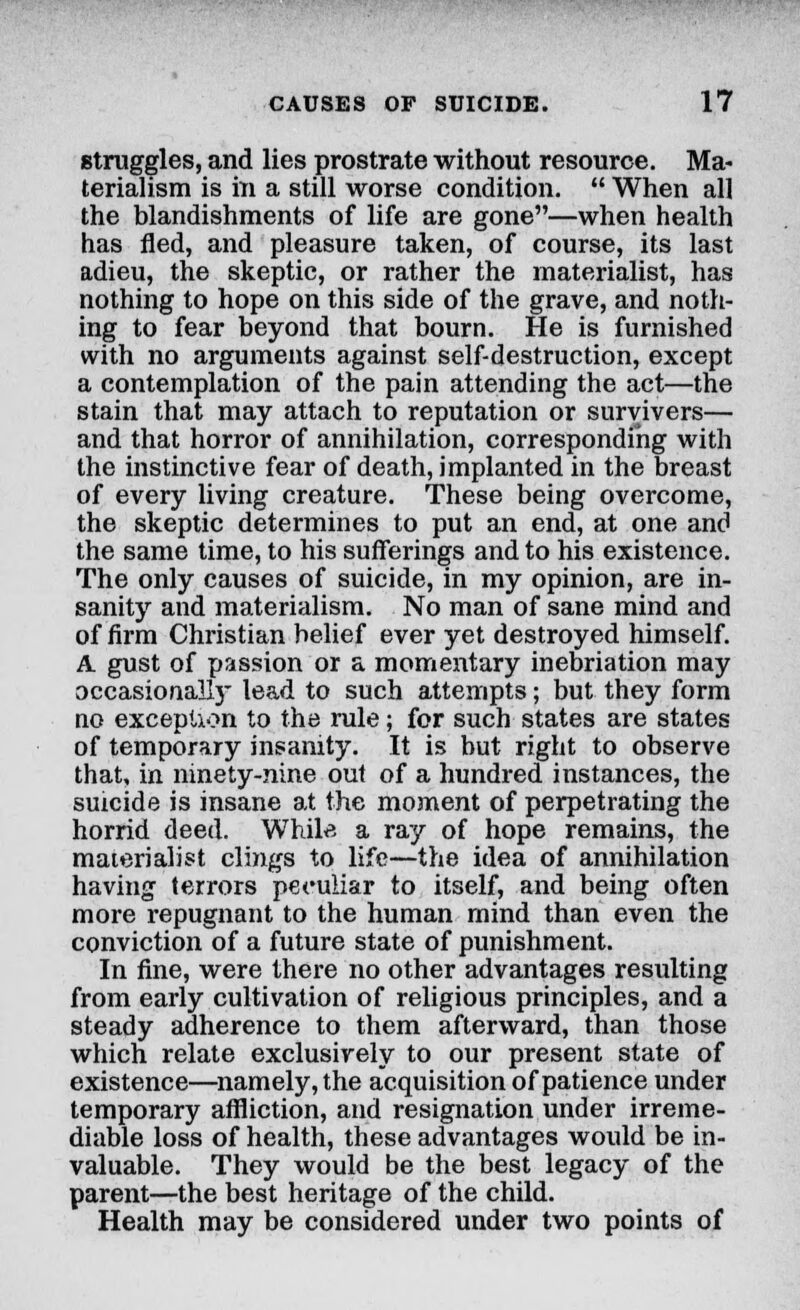 struggles, and lies prostrate without resource. Ma- terialism is in a still worse condition.  When all the blandishments of life are gone—when health has fled, and pleasure taken, of course, its last adieu, the skeptic, or rather the materialist, has nothing to hope on this side of the grave, and noth- ing to fear beyond that bourn. He is furnished with no arguments against self-destruction, except a contemplation of the pain attending the act—the stain that may attach to reputation or survivers— and that horror of annihilation, corresponding with the instinctive fear of death, implanted in the breast of every living creature. These being overcome, the skeptic determines to put an end, at one and the same time, to his sufferings and to his existence. The only causes of suicide, in my opinion, are in- sanity and materialism. No man of sane mind and of firm Christian belief ever yet destroyed himself. A gust of passion or a momentary inebriation may occasional!)- lead to such attempts; but they form no exception to the rule; for such states are states of temporary insanity. It is but right to observe that, in ninety-nine out of a hundred instances, the suicide is insane at the moment of perpetrating the horrid deed. While a ray of hope remains, the materialist clings to life—the idea of annihilation having terrors peculiar to itself, and being often more repugnant to the human mind than even the conviction of a future state of punishment. In fine, were there no other advantages resulting from early cultivation of religious principles, and a steady adherence to them afterward, than those which relate exclusively to our present state of existence—namely, the acquisition of patience under temporary affliction, and resignation under irreme- diable loss of health, these advantages would be in- valuable. They would be the best legacy of the parent—the best heritage of the child. Health may be considered under two points of