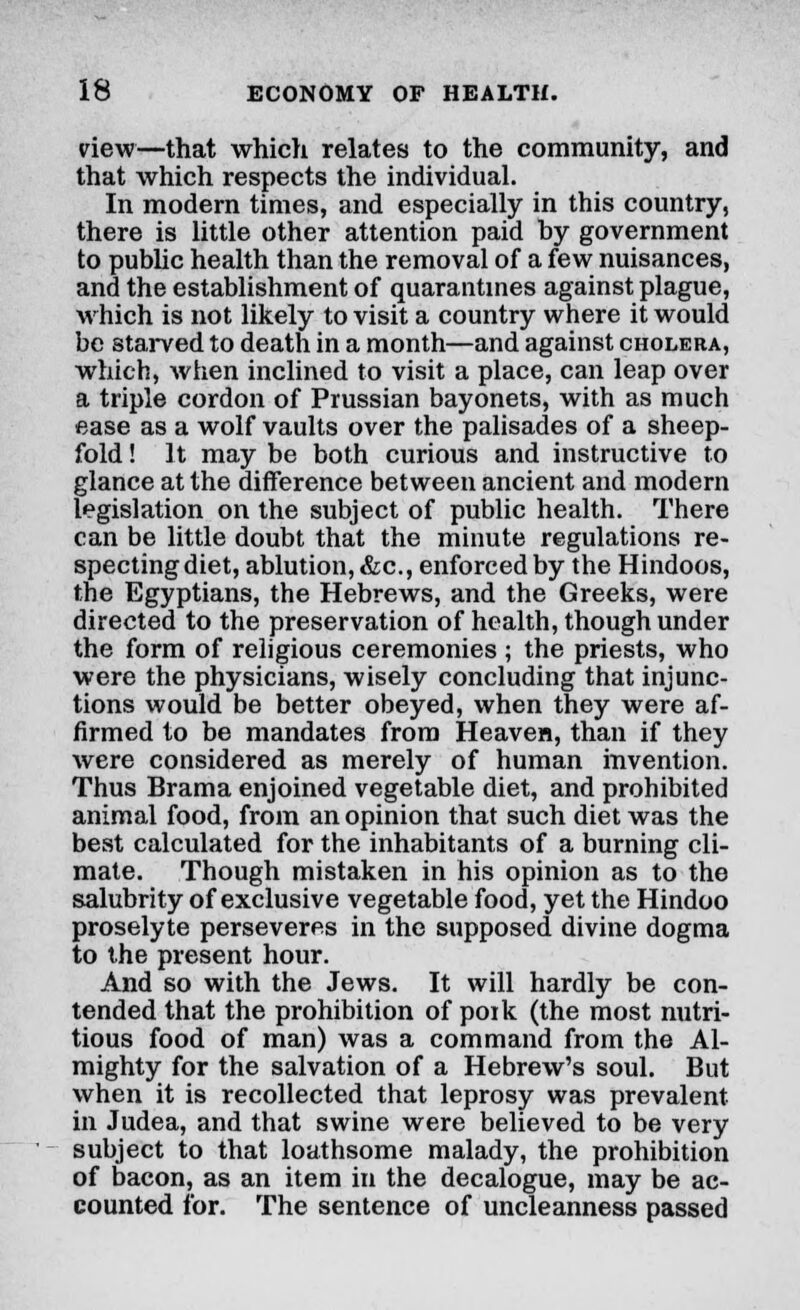 view—that which relates to the community, and that which respects the individual. In modern times, and especially in this country, there is little other attention paid hy government to public health than the removal of a few nuisances, and the establishment of quarantines against plague, which is not likely to visit a country where it would be starved to death in a month—and against cholera, which, when inclined to visit a place, can leap over a triple cordon of Prussian bayonets, with as much ease as a wolf vaults over the palisades of a sheep- fold ! It may be both curious and instructive to glance at the difference between ancient and modern legislation on the subject of public health. There can be little doubt that the minute regulations re- specting diet, ablution, &c, enforced by the Hindoos, the Egyptians, the Hebrews, and the Greeks, were directed to the preservation of health, though under the form of religious ceremonies ; the priests, who were the physicians, wisely concluding that injunc- tions would be better obeyed, when they were af- firmed to be mandates from Heaven, than if they were considered as merely of human invention. Thus Brama enjoined vegetable diet, and prohibited animal food, from an opinion that such diet was the best calculated for the inhabitants of a burning cli- mate. Though mistaken in his opinion as to the salubrity of exclusive vegetable food, yet the Hindoo proselyte perseveres in the supposed divine dogma to the present hour. And so with the Jews. It will hardly be con- tended that the prohibition of pork (the most nutri- tious food of man) was a command from the Al- mighty for the salvation of a Hebrew's soul. But when it is recollected that leprosy was prevalent in Judea, and that swine were believed to be very subject to that loathsome malady, the prohibition of bacon, as an item in the decalogue, may be ac- counted for. The sentence of uncleanness passed