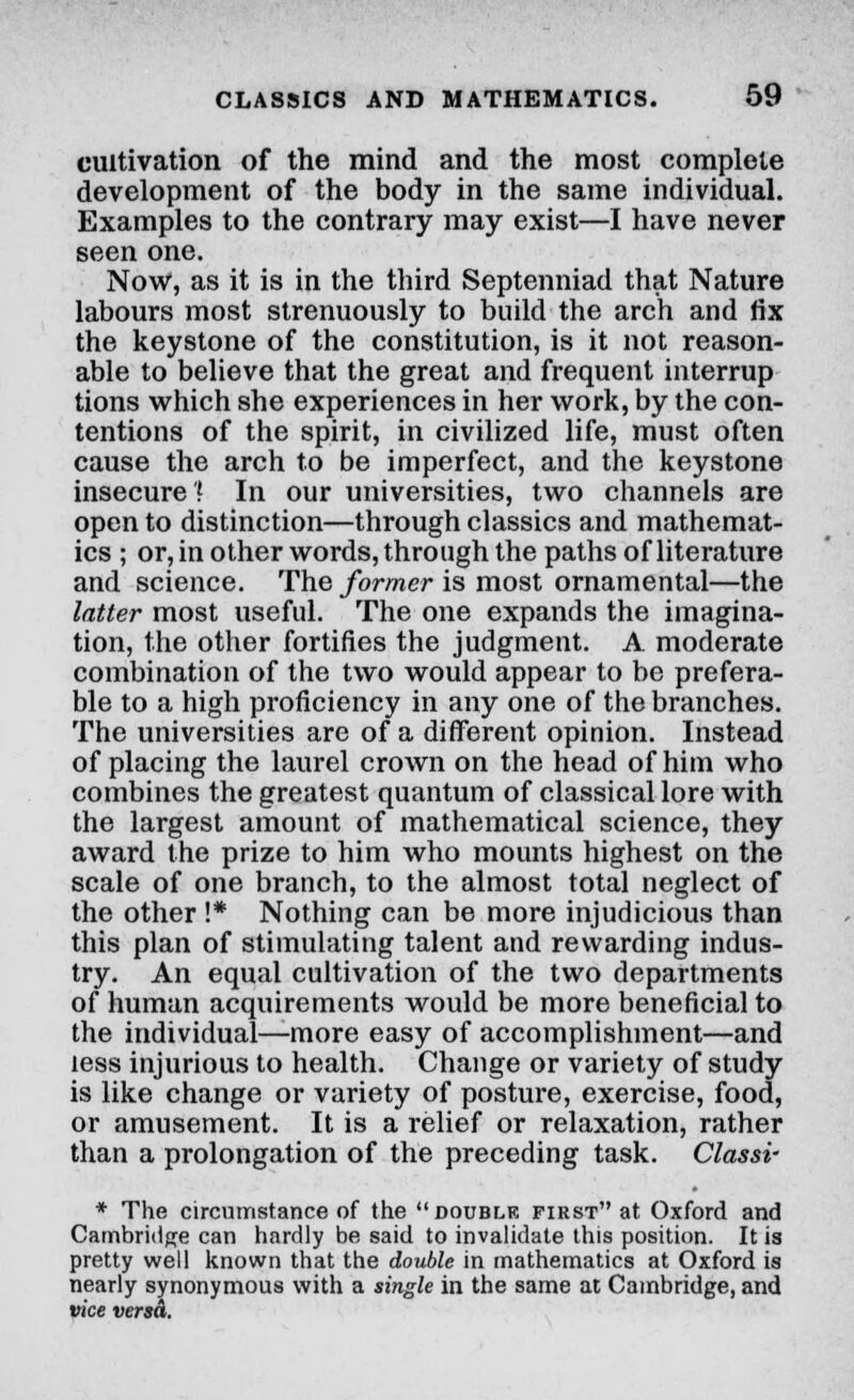 cultivation of the mind and the most complete development of the body in the same individual. Examples to the contrary may exist—I have never seen one. Now, as it is in the third Septenniad that Nature labours most strenuously to build the arch and fix the keystone of the constitution, is it not reason- able to believe that the great and frequent interrup tions which she experiences in her work, by the con- tentions of the spirit, in civilized life, must often cause the arch to be imperfect, and the keystone insecure? In our universities, two channels are open to distinction—through classics and mathemat- ics ; or, in other words, through the paths of literature and science. The former is most ornamental—the latter most useful. The one expands the imagina- tion, the other fortifies the judgment. A moderate combination of the two would appear to be prefera- ble to a high proficiency in any one of the branches. The universities are of a different opinion. Instead of placing the laurel crown on the head of him who combines the greatest quantum of classical lore with the largest amount of mathematical science, they award the prize to him who mounts highest on the scale of one branch, to the almost total neglect of the other !* Nothing can be more injudicious than this plan of stimulating talent and rewarding indus- try. An equal cultivation of the two departments of human acquirements would be more beneficial to the individual—more easy of accomplishment—and less injurious to health. Change or variety of study is like change or variety of posture, exercise, food, or amusement. It is a relief or relaxation, rather than a prolongation of the preceding task. Classi- * The circumstance of the double first at Oxford and Cambridge can hardly be said to invalidate this position. It is pretty well known that the double in mathematics at Oxford is nearly synonymous with a single in the same at Cambridge, and vice versd.