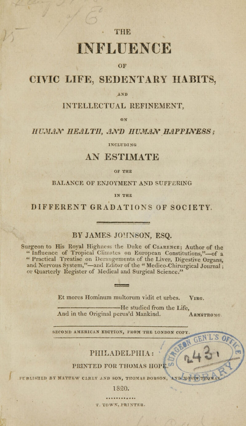 THE INFLUENCE OF CIVIC LIFE, SEDENTARY HABITS, ASD INTELLECTUAL REFINEMENT, ON HUMAN HEALTH, AND HUMAN HAPPINESS; INCLUDING AN ESTIMATE OF THE BALANCE OF ENJOYMENT AND SUFFERING IN THE DIFFERENT GRADATIONS OF SOCIETY, BY JAMES JOHNSON, ESQ. Surgeon to His Royal Highness the Duke of Clarence; Author of the  Influence of Tropical Climates on European Constitutions,—of a  Practical Treatise on Derangements of the Liver, Digestive Organs, and Nervous System,—and Editor of the  Medico-Chirurgical Journal; or Quarterly Register of Medical and Surgical Science. Et mores Hominum multorum vidit et urbes. Viro. -He studied from the Life, And in the Original perus'd Mankind. Armstrong SECOND AMERICAN EDITION, FROM THE LONDON COPT. , I PRINTED FOR THOMAS HOPE. '' :ht.isijed iiv matitlw carkv and son, thomas dobson, ofaQK^^'Tiroi 1820. TOWN, l'RTNTF.H.