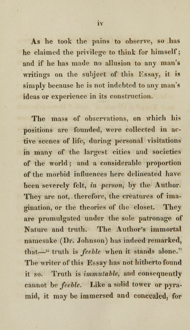 As he took the pains to observe, so has he claimed the privilege to think for himself; and if he has made no allusion to any man's writings on the subject of this Essay, it is simply because he is not indebted to any man's ideas or experience in its construction. The mass of observations, on which his positions are founded, were collected in ac- tive scenes of life, during personal visitations in many of the largest cities and societies of the world; and a considerable proportion of the morbid influences here delineated have been severely felt, in person, by the Author. They are not, therefore, the creatures of ima- gination, or the theories of the closet. They are promulgated under the sole patronage of Nature and truth. The Author's immortal namesake (Dr. Johnson) has indeed remarked, that— truth is feeble when it stands alone. The writer of this Essay has not hitherto found it so. Truth is itnmntable, and consequently cannot be feeble. Like a solid tower or pyra- mid, it may be immersed and concealed, for
