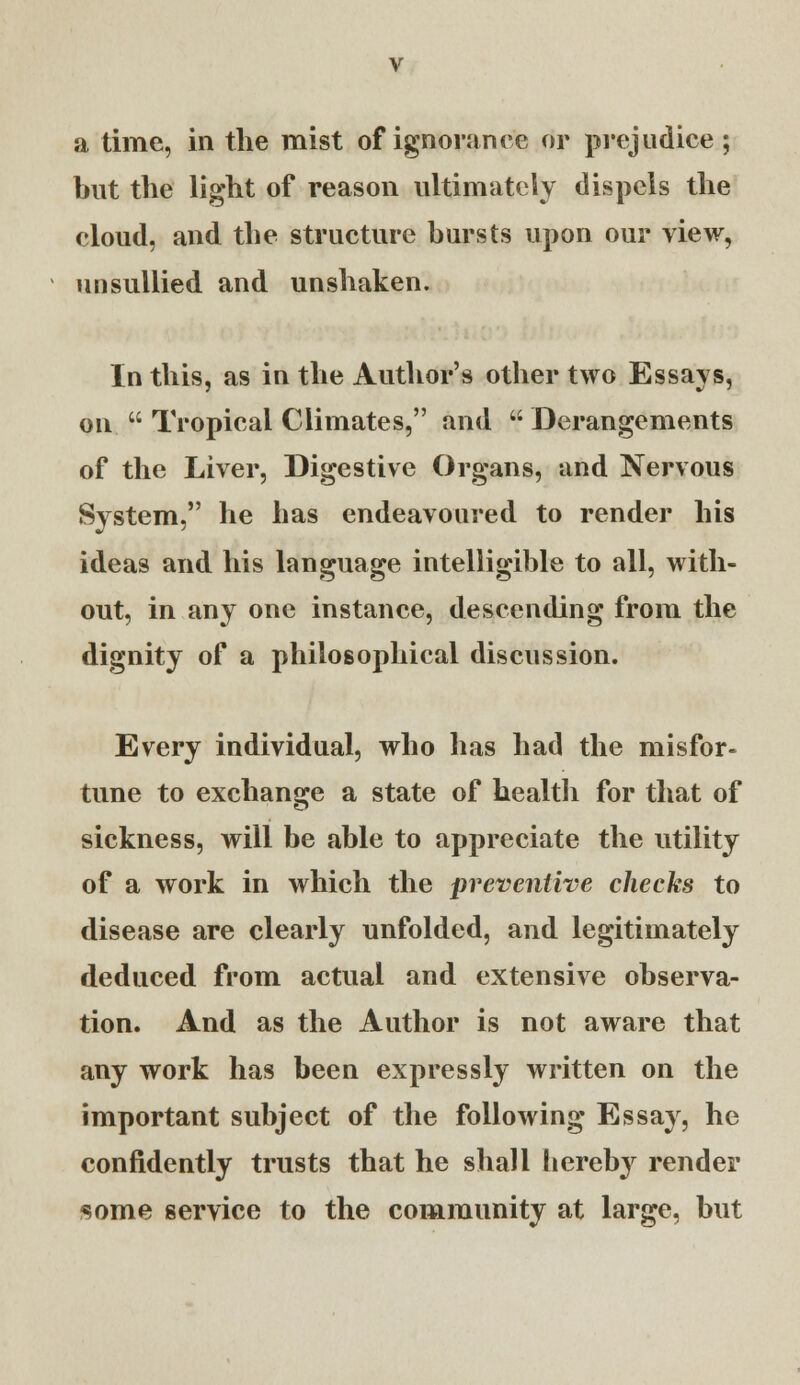 a time, in the mist of ignorance or prejudice ; but the light of reason ultimately dispels the cloud, and the structure bursts upon our view, unsullied and unshaken. In this, as in the Author's other two Essays, on  Tropical Climates, and  Derangements of the Liver, Digestive Organs, and Nervous System, he has endeavoured to render his ideas and his language intelligible to all, with- out, in any one instance, descending from the dignity of a philosophical discussion. Every individual, who has had the misfor- tune to exchange a state of health for that of sickness, will be able to appreciate the utility of a work in which the preventive checks to disease are clearly unfolded, and legitimately deduced from actual and extensive observa- tion. And as the Author is not aware that any work has been expressly written on the important subject of the following Essay, he confidently trusts that he shall bereby render some service to the community at large, but