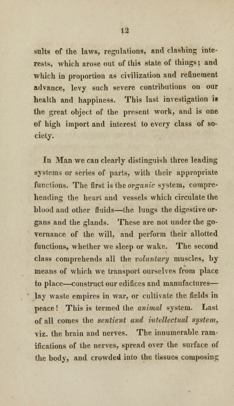 suits of the laws, regulations, and clashing inte- rests, which arose out of this state of things; and which in proportion as civilization and refinement advance, levy such severe contributions on our health and happiness. This last investigation i* the great object of the present work, and is one of high import and interest to every class of so- ciety. In Man we can clearly distinguish three leading systems or series of parts, with their appropriate functions. The first is the organic system, compre- hending the heart and vessels which circulate the blood and other fluids—the lungs the digestive or- gans and the glands. These are not under the go- vernance of the will, and perform their allotted functions, whether we sleep or wake. The second class comprehends all the voluntary muscles, by means of which we transport ourselves from place to place—construct our edifices and manufactures— lay waste empires in war, or cultivate the fields in peace! This is termed the animal system. Last of all comes the sentient and intellectual system, viz. the brain and nerves. The innumerable ram- ifications of the nerves, spread over the surface of the body, and crowded into the tissues composing