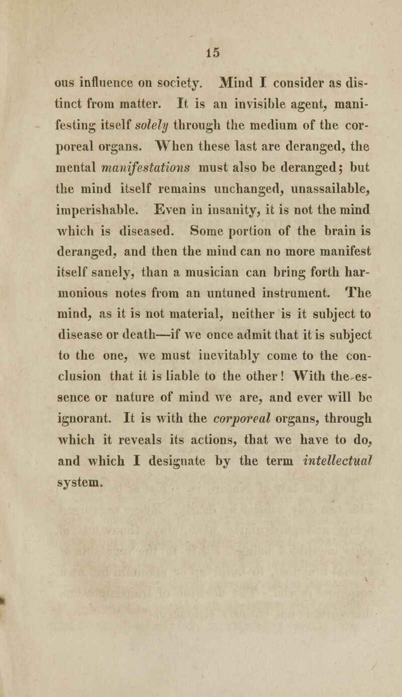 ous influence on society. Mind I consider as dis- tinct from matter. It is an invisible agent, mani- festing itself solely through the medium of the cor- poreal organs. When these last are deranged, the mental manifestations must also be deranged; but the mind itself remains unchanged, unassailable, imperishable. Even in insanity, it is not the mind which is diseased. Some portion of the brain is deranged, and then the mind can no more manifest itself sanely, than a musician can bring forth har- monious notes from an untuned instrument. The mind, as it is not material, neither is it subject to disease or death—if we once admit that it is subject to the one, we must inevitably come to the con- clusion that it is liable to the other ! With the es- sence or nature of mind we are, and ever will be ignorant. It is with the corporeal organs, through which it reveals its actions, that we have to do, and which I designate by the term intellectual system.