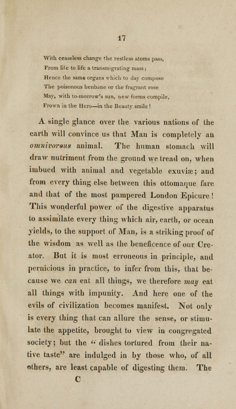 With ceaseless change the restless atoms pass, From lite to life a transmigrating- mass; Hence the same organs which to day compose The poisonous henbane or the fragrant rose May, with to-morrow's sun, new forms compile, Frown in the Hero—in the Beauty smile ! A single glance over the various nations of the earth will convince us that Man is completely an omnivoreus animal. The human stomach will draw nutriment from the ground we tread on, when imbued with animal and vegetable exuviae; and from every thing else between this ottomaque fare and that of the most pampered London Epicure! This wonderful power of the digestive apparatus to assimilate every thing which air, earth, or ocean yields, to the support of Man, is a striking proof of the wisdom as well as the beneficence of our Cre- ator. But it is most erroneous in principle, and pernicious in practice, to infer from this, that be- cause we can eat all things, we therefore may eat all things with impunity. And here one of the evils of civilization becomes manifest. Not only is every thing that can allure the sense, or stimu- late the appetite, brought to view in congregated society; but the (i dishes tortured from their na- tive taste are indulged in by those who, of all others, are least capable of digesting them. The C