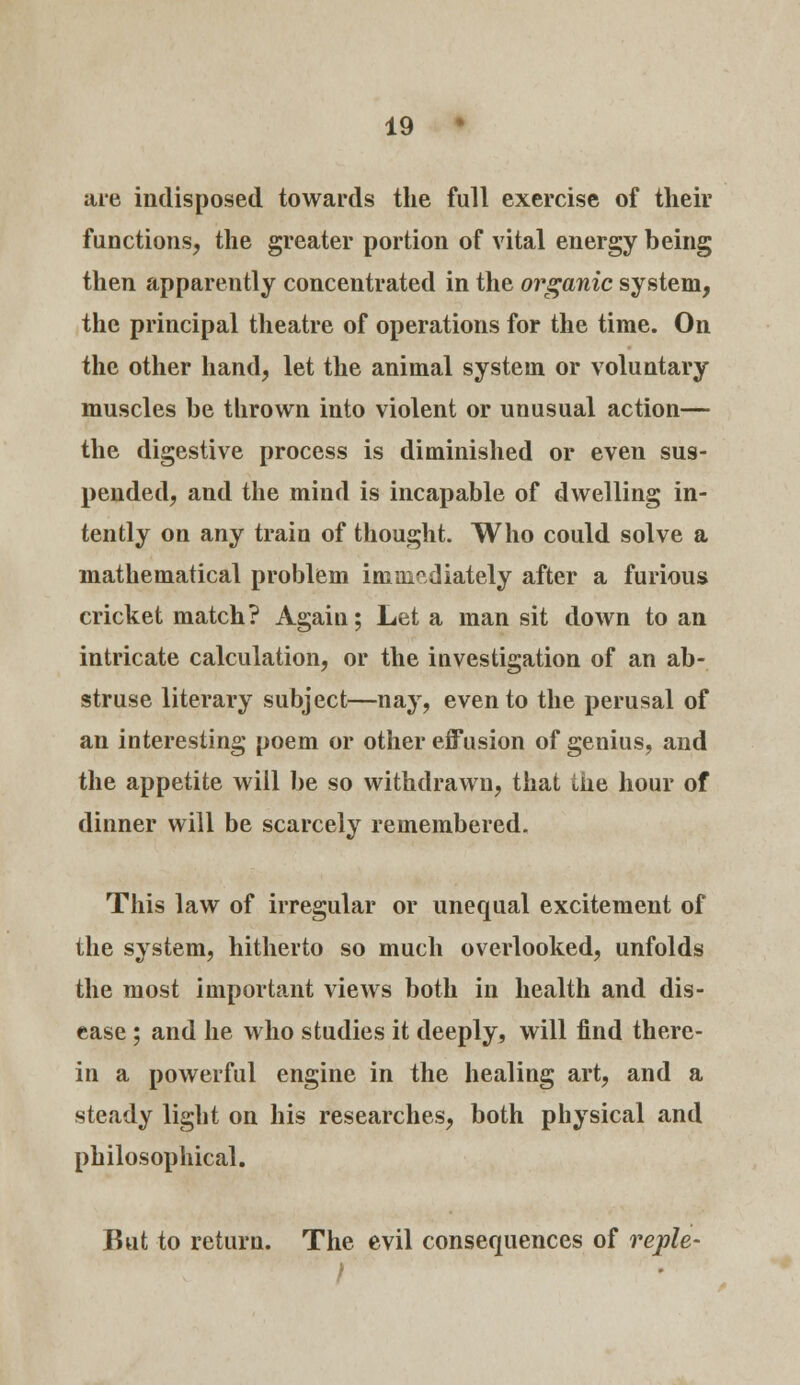 are indisposed towards the full exercise of their functions, the greater portion of vital energy being then apparently concentrated in the organic system, the principal theatre of operations for the time. On the other hand, let the animal system or voluntary muscles be thrown into violent or unusual action— the digestive process is diminished or even sus- pended, and the mind is incapable of dwelling in- tently on any train of thought. Who could solve a mathematical problem immediately after a furious cricket match? Again; Let a man sit down to an intricate calculation, or the iuvestigation of an ab- struse literary subject—nay, even to the perusal of an interesting poem or other effusion of genius, and the appetite will be so withdrawn, that ike hour of dinner will be scarcely remembered. This law of irregular or unequal excitement of the system, hitherto so much overlooked, unfolds the most important views both in health and dis- ease ; and he who studies it deeply, will find there- in a powerful engine in the healing art, and a steady light on his researches, both physical and philosophical. But to return. The evil consequences of reple-