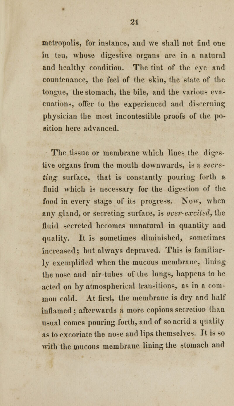 metropolis, for instance, and we shall not find one in ten, whose digestive organs are in a natural and healthy condition. The tint of the eye and countenance, the feel of the skin, the state of the tongue, the stomach, the bile, and the various eva- cuations, offer to the experienced and discerning physician the most incontestible proofs of the po- sition here advanced. The tissue or membrane which lines the diges- tive organs from the mouth downwards, is a secre- ting surface, that is constantly pouring forth a fluid which is necessary for the digestion of the food in every stage of its progress. Now, when any gland, or secreting surface, is over-excited, the fluid secreted becomes unnatural in quantity and quality. It is sometimes diminished, sometimes increased; but always depraved. This is familiar- ly exemplified when the mucous membrane, lining the nose and air-tubes of the lungs, happens to be acted on by atmospherical transitions, as in a com- mon cold. At first, the membrane is dry and half inflamed; afterwards a more copious secretion than usual comes pouring forth, and of so acrid a quality as to excoriate the nose and lips themselves. Jt is so with the mucous membrane lining the stomach and