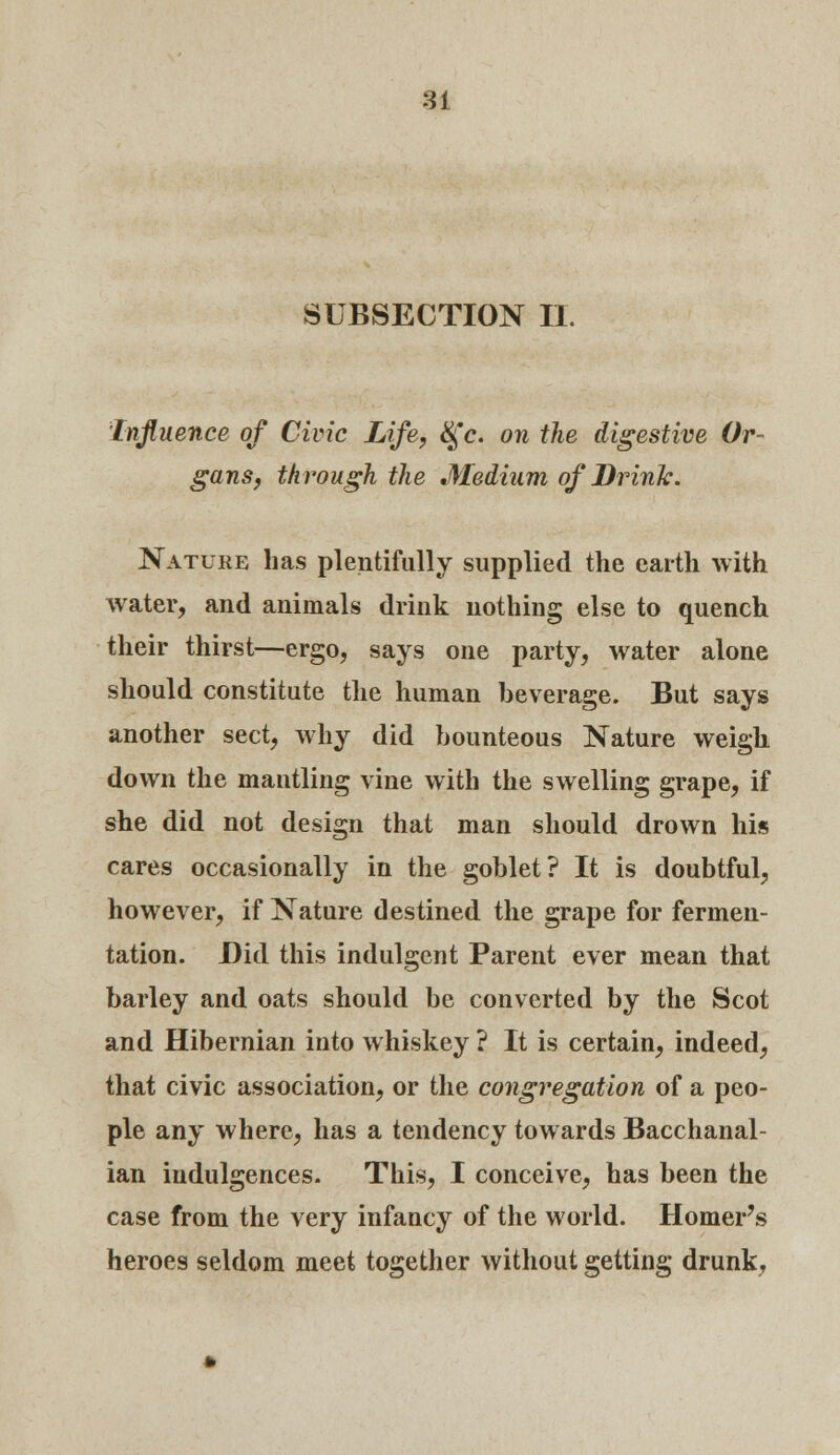 SUBSECTION II. Influence of Civic Life, &fc. on the digestive Or- gans, through the Medium of Drink. Nature has plentifully supplied the earth with water, and animals drink nothing else to quench their thirst—ergo, says one party, water alone should constitute the human beverage. But says another sect, why did bounteous Nature weigh down the mantling vine with the swelling grape, if she did not design that man should drown his cares occasionally in the goblet? It is doubtful, however, if Nature destined the grape for fermen- tation. Did this indulgent Parent ever mean that barley and oats should be converted by the Scot and Hibernian into whiskey ? It is certain, indeed, that civic association, or the congregation of a peo- ple any where, has a tendency towards Bacchanal- ian indulgences. This, I conceive, has been the case from the very infancy of the world. Homer's heroes seldom meet together without getting drunk,