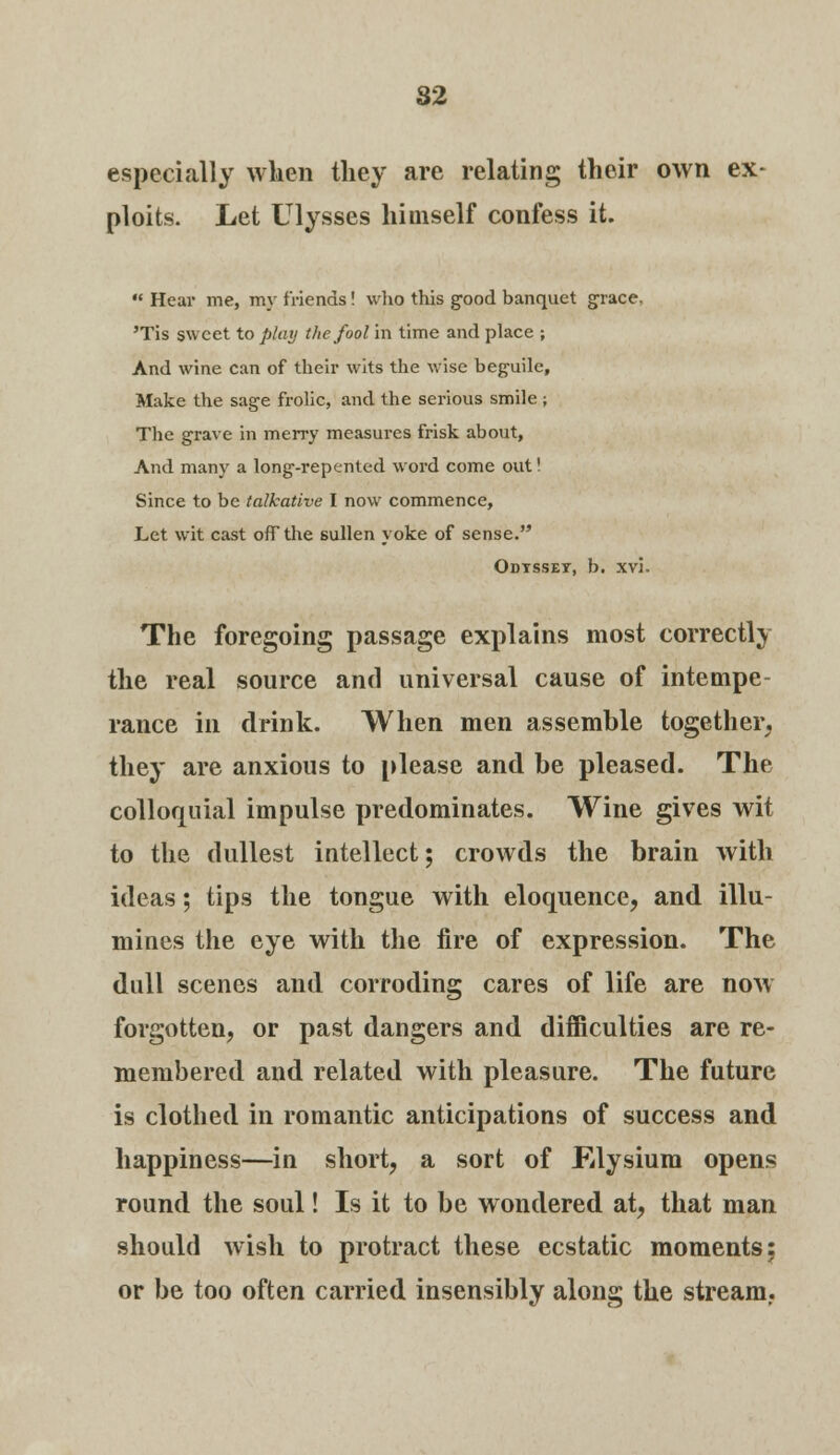 82 especially when they are relating their own ex- ploits. Let Ulysses himself confess it.  Hear me, my friends! who this good banquet grace. 'Tis sweet to play the fool in time and place ; And wine can of their wits the wise beguile, Make the sage frolic, and the serious smile ; The grave in merry measures frisk about, And many a long-repented word come out! Since to be talkative I now commence, Let wit cast off the sullen yoke of sense. Odtsset, b. xvi. The foregoing passage explains most correctly the real source and universal cause of intempe- rance in drink. When men assemble together, they are anxious to please and be pleased. The colloquial impulse predominates. Wine gives wit to the dullest intellect; crowds the brain with ideas; tips the tongue with eloquence, and illu- mines the eye with the fire of expression. The dull scenes and corroding cares of life are now forgotten, or past dangers and difficulties are re- membered and related with pleasure. The future is clothed in romantic anticipations of success and happiness—in short, a sort of Elysium opens round the soul! Is it to be wondered at, that man should wish to protract these ecstatic moments: or be too often carried insensibly along the stream..