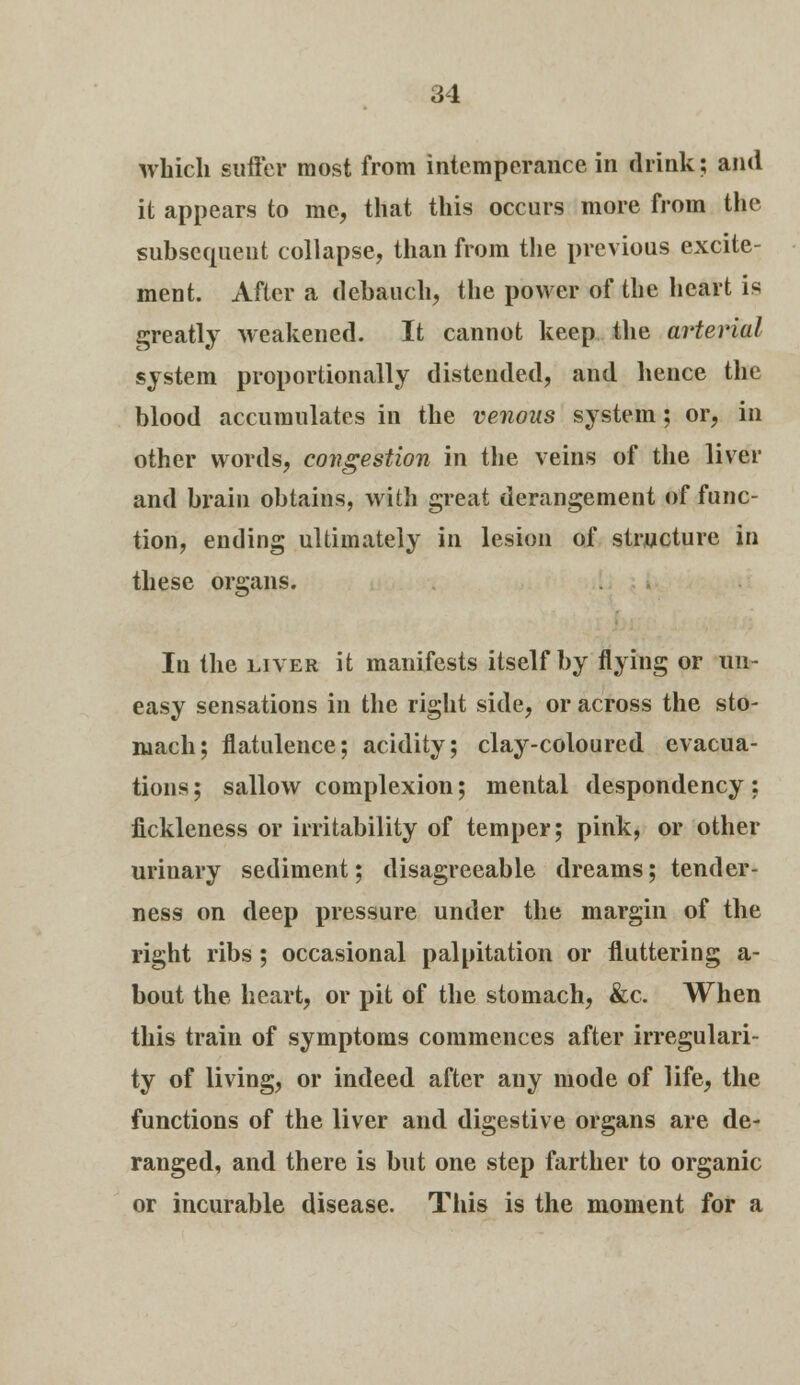 which suffer most from intemperance in drink; and it appears to me, that this occurs more from the subsequent collapse, than from the previous excite- ment. After a debauch, the power of the heart is greatly weakened. It cannot keep the arterial system proportionally distended, and hence the blood accumulates in the venous system; or, in other words, congestion in the veins of the liver and brain obtains, with great derangement of func- tion, ending ultimately in lesion of structure in these organs. In the liver it manifests itself by flying or un- easy sensations in the right side, or across the sto- mach; flatulence; acidity; clay-coloured evacua- tions; sallow complexion; mental despondency; fickleness or irritability of temper; pink, or other urinary sediment; disagreeable dreams; tender- ness on deep pressure under the margin of the right ribs; occasional palpitation or fluttering a- bout the heart, or pit of the stomach, &c. When this train of symptoms commences after irregulari- ty of living, or indeed after any mode of life, the functions of the liver and digestive organs are de- ranged, and there is but one step farther to organic or incurable disease. This is the moment for a