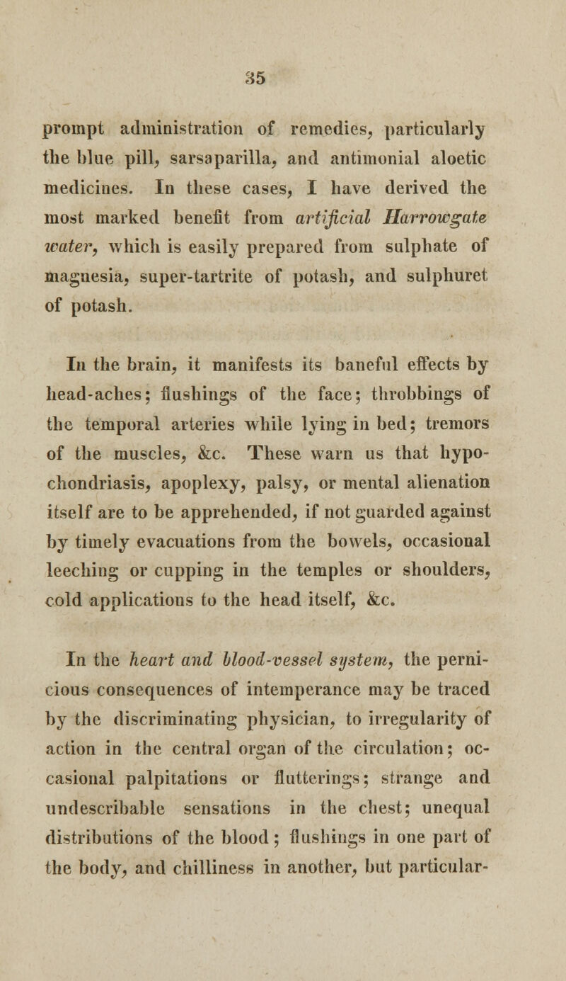 prompt administration of remedies, particularly the blue pill, sarsaparilla, and antimonial aloetic mediciues. In these cases, I have derived the most marked benefit from artificial Harrowgate water, which is easily prepared from sulphate of magnesia, super-tartrite of potash, and sulphuret of potash. In the brain, it manifests its baneful effects by head-aches; flushings of the face; throbbings of the temporal arteries while lying in bed; tremors of the muscles, &c. These warn us that hypo- chondriasis, apoplexy, palsy, or mental alienation itself are to be apprehended, if not guarded against by timely evacuations from the bowels, occasional leeching or cupping in the temples or shoulders, cold applications to the head itself, &c. In the heart and blood-vessel system, the perni- cious consequences of intemperance may be traced by the discriminating physician, to irregularity of action in the central organ of the circulation; oc- casional palpitations or flutterings; strange and undescribable sensations in the chest; unequal distributions of the blood; flushings in one part of the body, and chilliness in another, but particular-