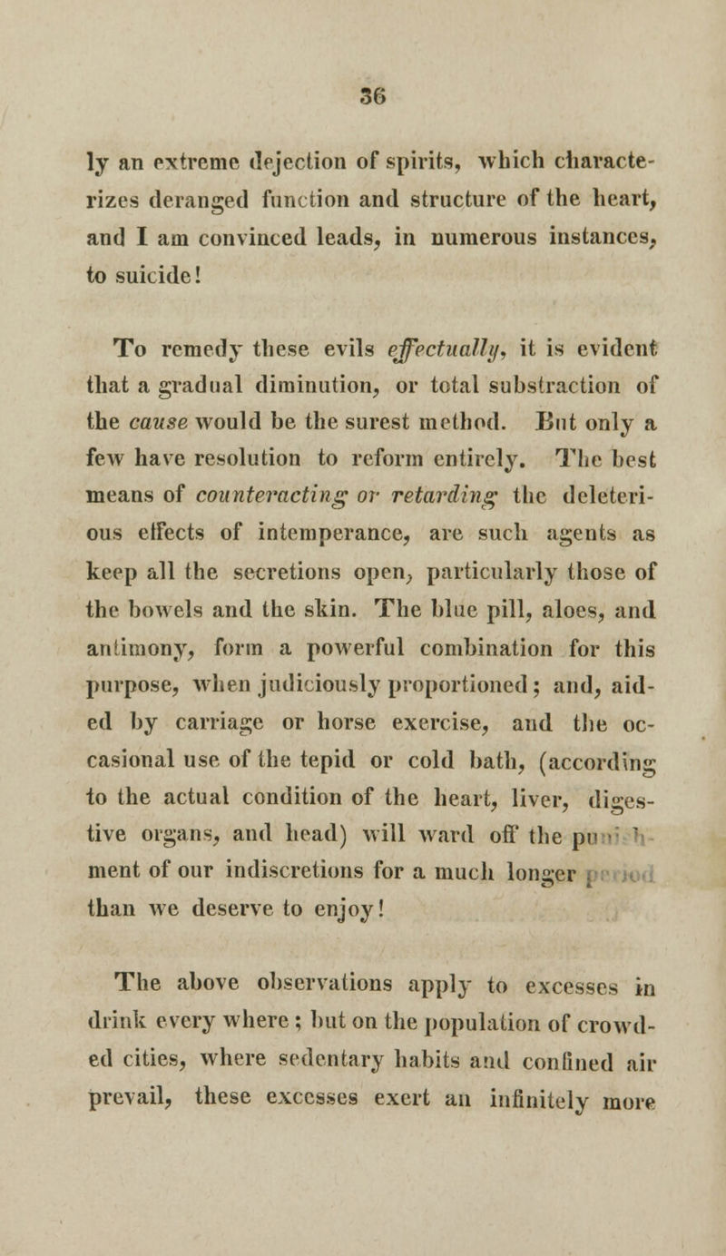 ly an extreme dejection of spirits, which characte- rizes deranged function and structure of the heart, and I am convinced leads, in numerous instances, to suicide! To remedy these evils effectually, it is evident that a gradual diminution, or total substraction of the cause would be the surest method. But only a few have resolution to reform entirely. The best means of counteracting or retarding the deleteri- ous effects of intemperance, are such agents as keep all the secretions open, particularly those of the bowels and the skin. The blue pill, aloes, and antimony, form a powerful combination for this purpose, when judiciously proportioned; and, aid- ed by carriage or horse exercise, and the oc- casional use of the tepid or cold bath, (according to the actual condition of the heart, liver, diges- tive organs, and head) will ward off the pi< ment of our indiscretions for a much longer than we deserve to enjoy! The above observations apply to excesses in drink every where; but on the population of crowd- ed cities, where sedentary habits and confined air prevail, these excesses exert an infinitely more