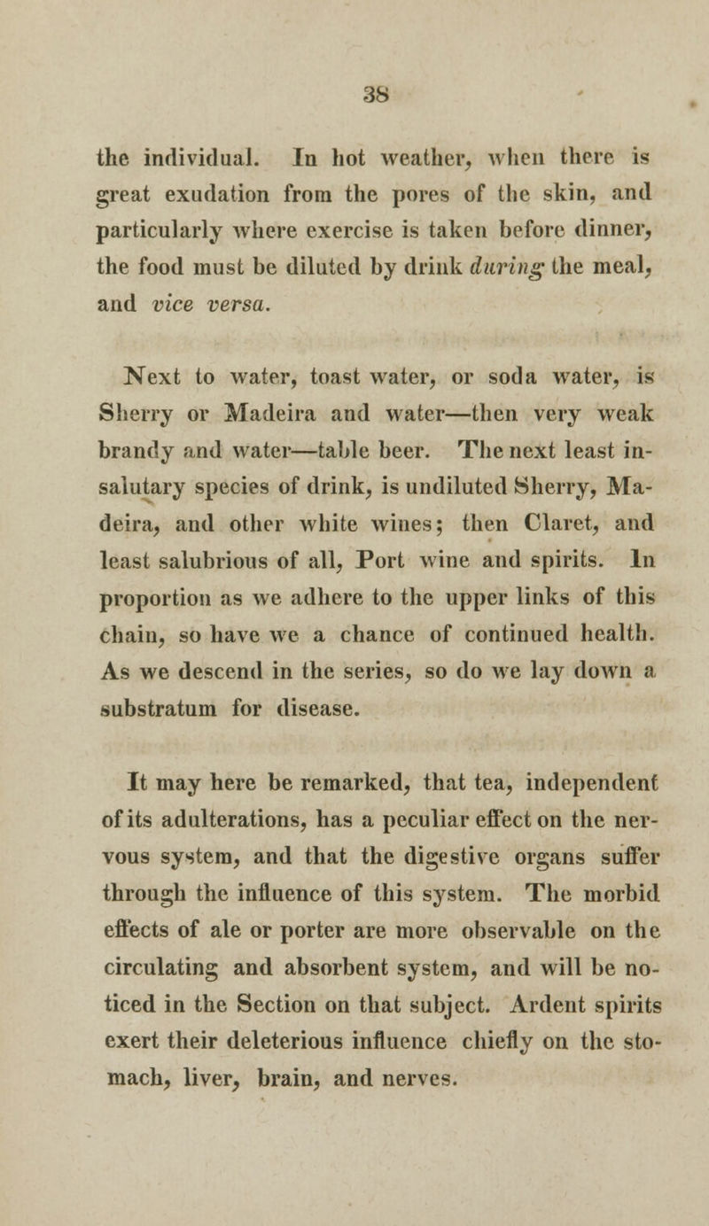 the individual. In hot weather, when there is great exudation from the pores of the skin, and particularly where exercise is taken before dinner, the food must be diluted by drink daring the meal, and vice versa. Next to water, toast water, or soda water, is Sherry or Madeira and water—then very weak brandy and water—table beer. The next least in- saiutary species of drink, is undiluted Sherry, Ma- deira, and other white wines; then Claret, and least salubrious of all, Port wine and spirits. In proportion as we adhere to the upper links of this chain, so have we a chance of continued health. As we descend in the series, so do we lay down a substratum for disease. It may here be remarked, that tea, independent of its adulterations, has a peculiar effect on the ner- vous system, and that the digestive organs suffer through the influence of this system. The morbid effects of ale or porter are more observable on the circulating and absorbent system, and will be no- ticed in the Section on that subject. Ardent spirits exert their deleterious influence chiefly on the sto- mach, liver, brain, and nerves.