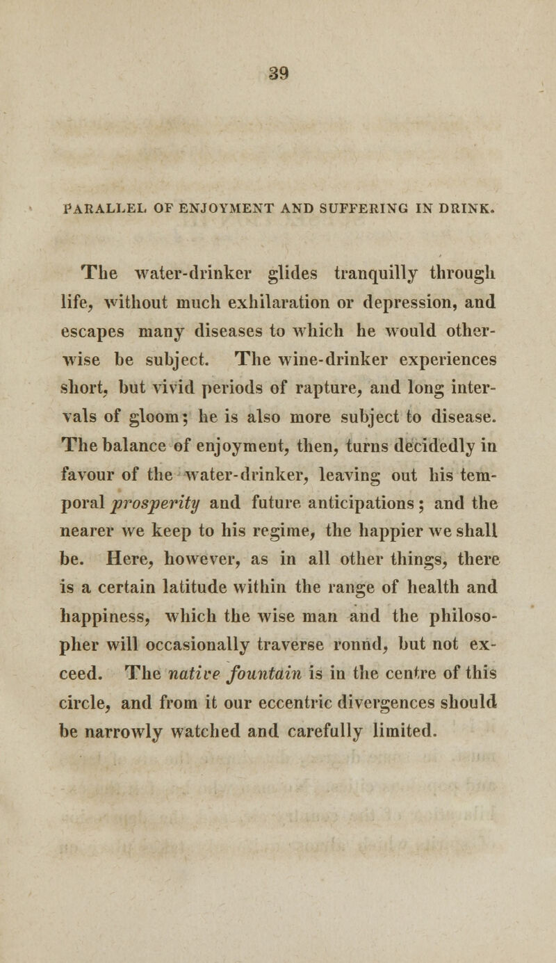 PARALLEL OF ENJOYMENT AND SUFFERING IN DRINK. The water-drinker glides tranquilly through life, without much exhilaration or depression, and escapes many diseases to which he would other- wise be subject. The wine-drinker experiences short, but vivid periods of rapture, and long inter- vals of gloom; he is also more subject to disease. The balance of enjoyment, then, turns decidedly in favour of the water-drinker, leaving out his tem- poral prosperity and future anticipations; and the nearer we keep to his regime, the happier we shall be. Here, however, as in all other things, there is a certain latitude within the range of health and happiness, which the wise man and the philoso- pher will occasionally traverse ronnd, but not ex- ceed. The native fountain is in the centre of this circle, and from it our eccentric divergences should be narrowly watched and carefully limited.