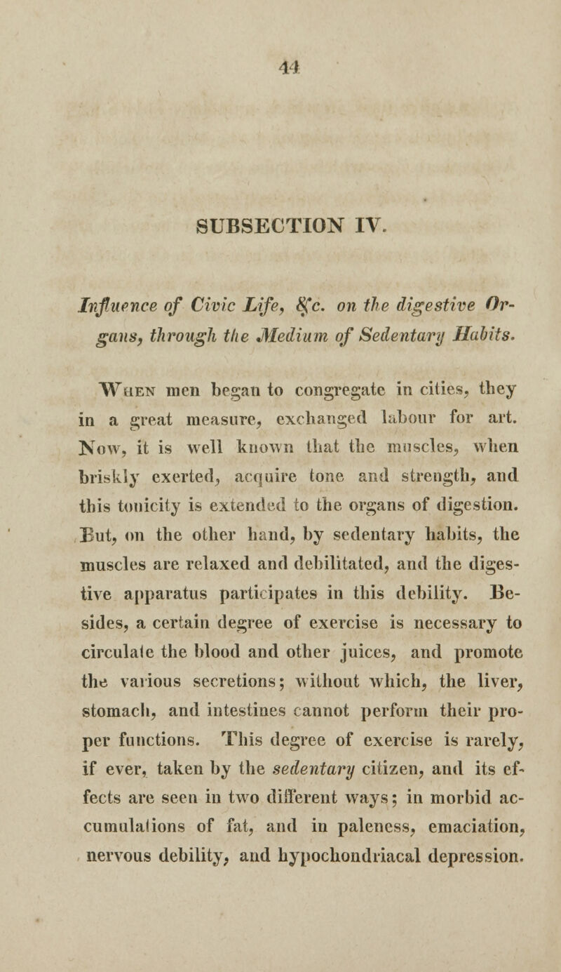 SUBSECTION IV. Influence of Civic Life, 8fc. on the digestive Or- gans, through the Medium of Sedentary Habits. When men began to congregate in cities, they in a great measure, exchanged labour for art. Now, it is well known that the muscles, when briskly exerted, acquire tone and strength, and this tonicity is extended to the organs of digestion. But, on the other hand, by sedentary habits, the muscles are relaxed and debilitated, and the diges- tive apparatus participates in this debility. Be- sides, a certain degree of exercise is necessary to circulate the blood and other juices, and promote the various secretions; without which, the liver, stomach, and intestines cannot perform their pro- per functions. This degree of exercise is rarely, if ever, taken by the sedentary citizen, and its ef- fects are seen in two different ways; in morbid ac- cumulations of fat, and in paleness, emaciation, nervous debility, and hypochondriacal depression.