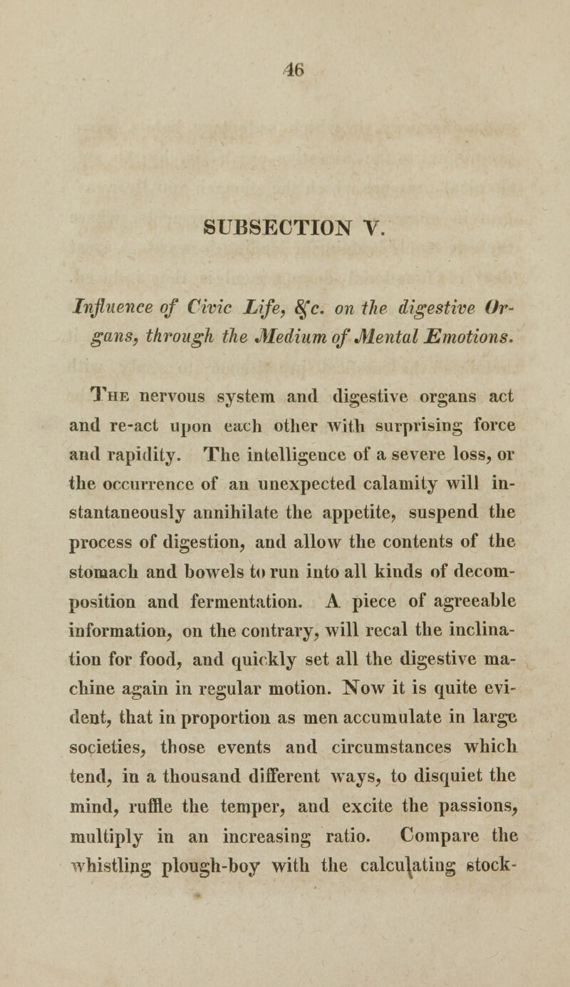 16 SUBSECTION V. Influence of Civic Life, §*c. on the digestive Or- gans, through the Medium of Mental Emotions. The nervous system and digestive organs act and re-act upon each other with surprising force and rapidity. The intelligence of a severe loss, or the occurrence of an unexpected calamity will in- stantaneously annihilate the appetite, suspend the process of digestion, and allow the contents of the stomach and bowels to run into all kinds of decom- position and fermentation. A piece of agreeable information, on the contrary, will recal the inclina- tion for food, and quickly set all the digestive ma- chine again in regular motion. Now it is quite evi- dent, that in proportion as men accumulate in large societies, those events and circumstances which tend, in a thousand different ways, to disquiet the mind, ruffle the temper, and excite the passions, multiply in an increasing ratio. Compare the whistling plough-boy with the calculating stock-