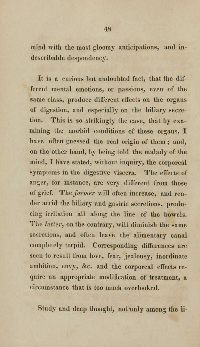 mind with the most gloomy anticipations, and in- describable despondency. It is a curious but undoubted fact, that the dif- ferent mental emotions, or passions, even of the same class, produce different effects on the organs of digestion, and especially on the biliary secre- tion. This is so strikingly the case, that by exa- mining the morbid conditions of these organs, I have often guessed the real origin of them; and, on the other hand, by being told the malady of the mind, I have stated, without inquiry, the corporeal symptoms in the digestive viscera. The effects of anger, for instance, are very different from those of grief. The former will often increase, and ren- der acrid the biliary and gastric secretions, produ- cing irritation all along the line of the bowels. The latter, on the. contrary, will diminish the same secretions, and often leave the alimentary canal completely torpid. Corresponding differences are seen to result from love, fear, jealousy, inordinate ambition, envy, &c. and the corporeal effects re- quire an appropriate modification of treatment, a circumstance that is too much overlooked. Study and deep thought, not Tmly among the li-