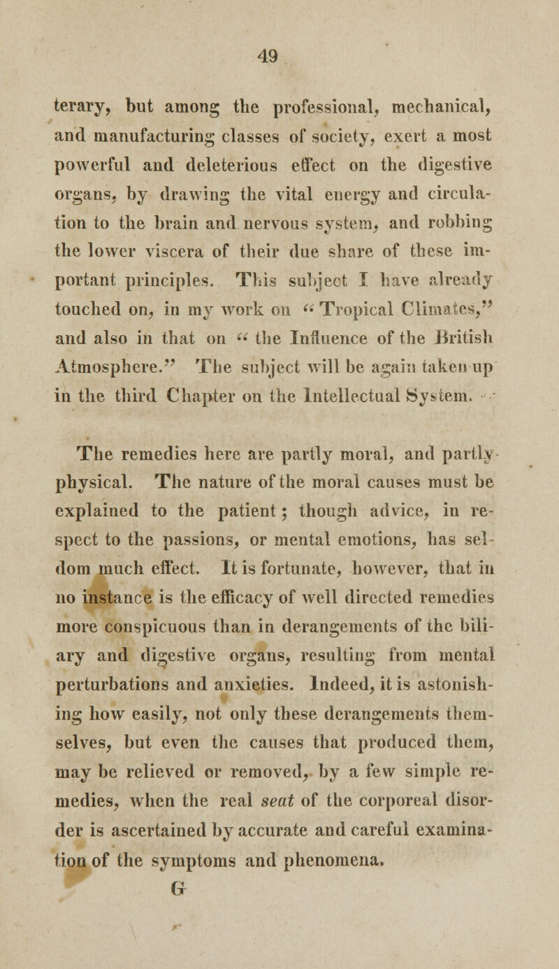 terary, but among the professional, mechanical, and manufacturing classes of society, exert a most powerful and deleterious effect on the digestive organs, by drawing the vital energy and circula- tion to the brain and nervous system, and robbing the lower viscera of their due share of these im- portant principles. This subject I have already touched on, in my work on  Tropical Climates, and also in that on  the Influence of the British Atmosphere. The subject will be again taken up in the third Chapter on the Intellectual System. The remedies here are partly moral, and partly physical. The nature of the moral causes must be explained to the patient; though advice, in re- spect to the passions, or mental emotions, has sel- dom much effect. It is fortunate, however, that in no instance is the efficacy of well directed remedies more conspicuous than in derangements of the bili- ary and digestive organs, resulting from mental perturbations and anxieties. Indeed, it is astonish- ing how easily, not only these derangements them- selves, but even the causes that produced them, may be relieved or removed, by a few simple re- medies, when the real seat of the corporeal disor- der is ascertained by accurate and careful examina- tion of the symptoms and phenomena. G