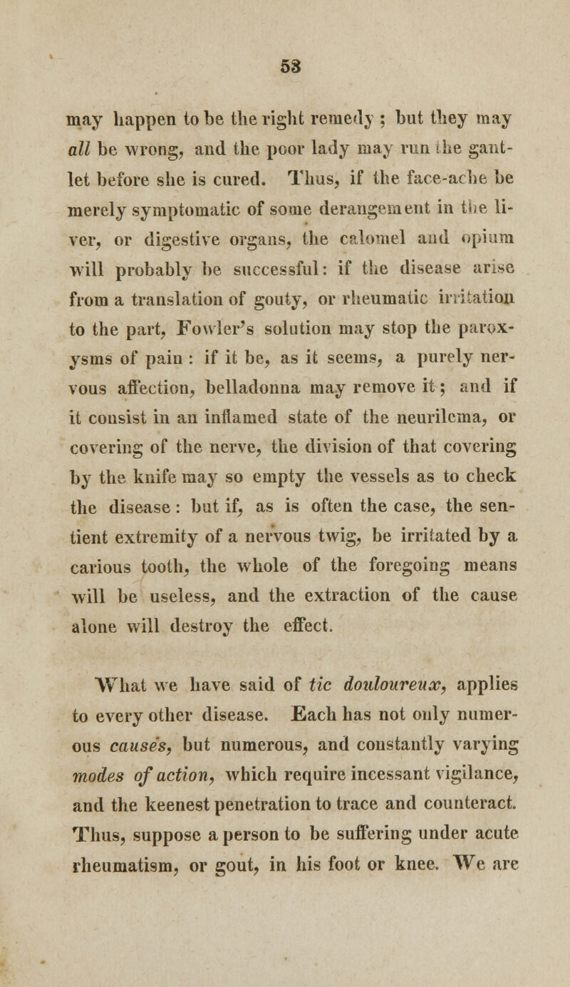 may happen to be the right remedy ; but they may all be wrong, and the poor lady may run the gant- let before she is cured. Thus, if the face-ache be merely symptomatic of some derangement in the li- ver, or digestive organs, the calomel and opium will probably be successful: if the disease arise from a translation of gouty, or rheumatic irritation to the part, Fowler's solution may stop the parox- ysms of pain : if it be, as it seems, a purely ner- vous affection, belladonna may remove it; and if it consist in an inflamed state of the neurilcma, or covering of the nerve, the division of that covering by the knife may so empty the vessels as to check the disease: but if, as is often the case, the sen- tient extremity of a nervous twig, be irritated by a carious tooth, the whole of the foregoing means will be useless, and the extraction of the cause alone will destroy the effect. What we have said of tic douloureux, applies to every other disease. Each has not only numer- ous causes, but numerous, and constantly varying modes of action, which require incessant vigilance, and the keenest penetration to trace and counteract. Thus, suppose a person to be suffering under acute rheumatism, or gout, in his foot or knee. We are