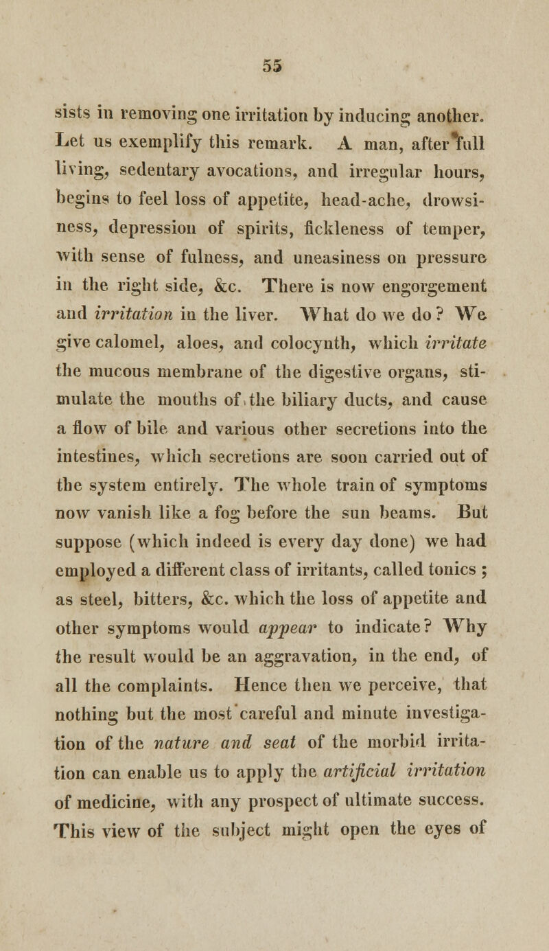 sists in removing one irritation by inducing another. Let us exemplify this remark. A man, after*full living, sedentary avocations, and irregular hours, begins to feel loss of appetite, head-ache, drowsi- ness, depression of spirits, fickleness of temper, with sense of fulness, and uneasiness on pressure in the right side, &c. There is now engorgement and irritation in the liver. What do we do ? We give calomel, aloes, and colocynth, which irritate the mucous membrane of the digestive organs, sti- mulate the mouths of the biliary ducts, and cause a flow of bile and various other secretions into the intestines, which secretions are soon carried out of the system entirely. The whole train of symptoms now vanish like a fog before the sun beams. But suppose (which indeed is every day done) we had employed a different class of irritants, called tonics ; as steel, bitters, &c. which the loss of appetite and other symptoms would appear to indicate? Why the result would be an aggravation, in the end, of all the complaints. Hence then we perceive, that nothing but the most careful and minute investiga- tion of the nature and seat of the morbid irrita- tion can enable us to apply the artificial irritation of medicine, with any prospect of ultimate success. This view of the subject might open the eyes of