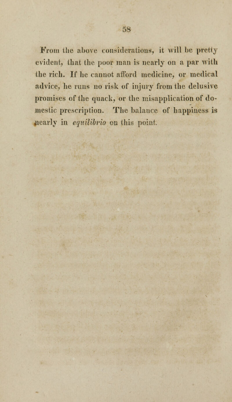 From the above considerations, it will be pretty evident, that the poor man is nearly on a par with the rich. If lie cannot afford medicine, or medical advice, he runs no risk of injury from the delusive promises of the quack, or the misapplication of do- mestic prescription. The balance of happiness is yearly in equilibrio on this point.