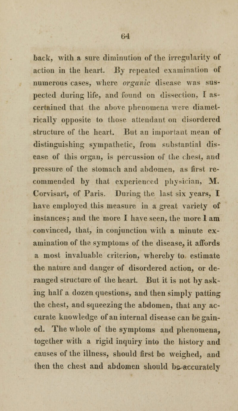 back, with a sure diminution of the irregularity of action in the heart. By repeated examination of numerous cases, where organic disease was sus- pected during life, and found on dissection, I as- certained that the above phenomena were diamet- rically opposite to those attendant on disordered structure of the heart. But an important mean of distinguishing sympathetic, from substantial dis- ease of this organ, is percussion of the chest, and pressure of the stomach and abdomen, as first re- commended by that experienced physician, M. Corvisart, of Paris. During the last six years, I have employed this measure in a great variety of instances; and the more I have seen, the morel am convinced, that, in conjunction with a minute ex- amination of the symptoms of the disease, it aifords a most invaluable criterion, whereby to estimate the nature and danger of disordered action, or de- ranged structure of the heart. But it is not by ask- ing half a dozen questions, and then simply patting the chest, and squeezing the abdomen, that any ac- curate knowledge of an internal disease can be gain- ed. The whole of the symptoms and phenomena, together with a rigid inquiry into the history and causes of the illness, should first be weighed, and then the chest and abdomen should b&^accuratelv