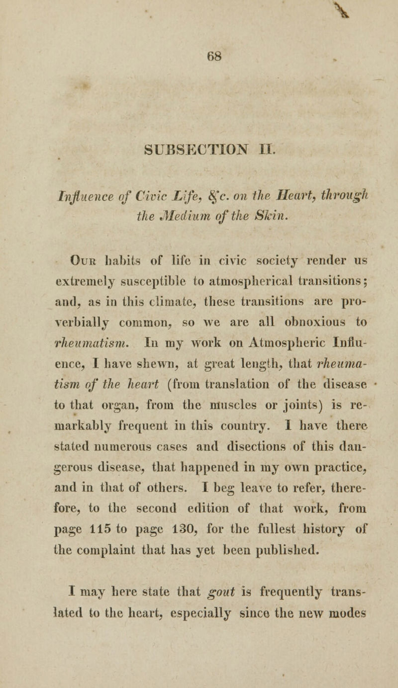 \ 68 SUBSECTION II. Influence of Civic Life, $Y. on the Heart, through the Medium of the Skin. Our habits of life in civic society render us extremely susceptible to atmospherical transitions; and, as in this climate, these transitions are pro- verbially common, so we are all obnoxious to rheumatism. In my work on Atmospheric Influ- ence, I have shewn, at great length, that rheuma- tism of the heart (from translation of the disease to that organ, from the muscles or joints) is re- markably frequent in this country. I have there stated numerous cases and disections of this dan- gerous disease, that happened in my own practice, and in that of others. I beg leave to refer, there- fore, to the second edition of that work, from page 115 to page 130, for the fullest history of the complaint that has yet been published. I may here state that gout is frequently trans- lated to the heart, especially since the new modes