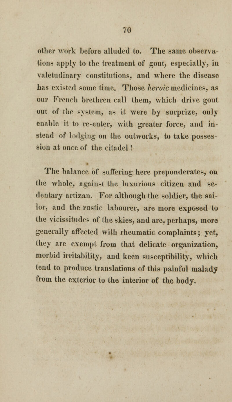 other work before alluded to. The same observa tions apply to the treatment of gout, especially, in valetudinary constitutions, and where the disease Las existed some time. Those heroic medicines, as our French brethren call them, which drive gout out of the system, as it were by surprize, only enable it to re-enter, with greater force, and in- stead of lodging on the outworks, to take posses- sion at once of the citadel! The balance of suffering here preponderates, on the whole, against the luxurious citizen and se- dentary artizan. For although the soldier, the sai- lor, and the rustic labourer, are more exposed to the vicissitudes of the skies, and are, perhaps, more generally affected with rheumatic complaints; yet, they are exempt from that delicate organization, morbid irritability, and keen susceptibility, which tend to produce translations of this painful malady from the exterior to the interior of the body.