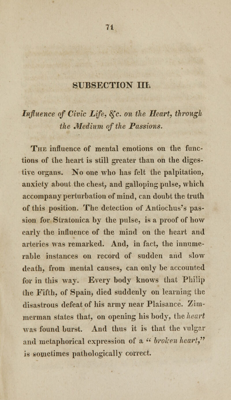 SUBSECTION IIL Influence of Civic Life, &fc. on the Heart, through the Medium of the Passions. The influence of mental emotions on the func- tions of the heart is still greater than on the diges- tive organs. No one who has felt the palpitation, anxiety about the chest, and galloping pulse, which accompany perturbation of mind, can doubt the truth of this position. The detection of Antiochus's pas- sion for Stratonica by the pulse, is a proof of how early the influence of the mind on the heart and arteries was remarked. And, in fact, the innume- rable instances on record of sudden and slow death, from mental causes, can only be accounted for in this way. Every body knows that Philip the Fifth, of Spain, died suddenly on learning the disastrous defeat of his army near Plaisance. Zim- merman states that, on opening his body, the heart was found burst. And thus it is that the vulgar and metaphorical expression of a  broken heart, is sometimes pathologically correct.