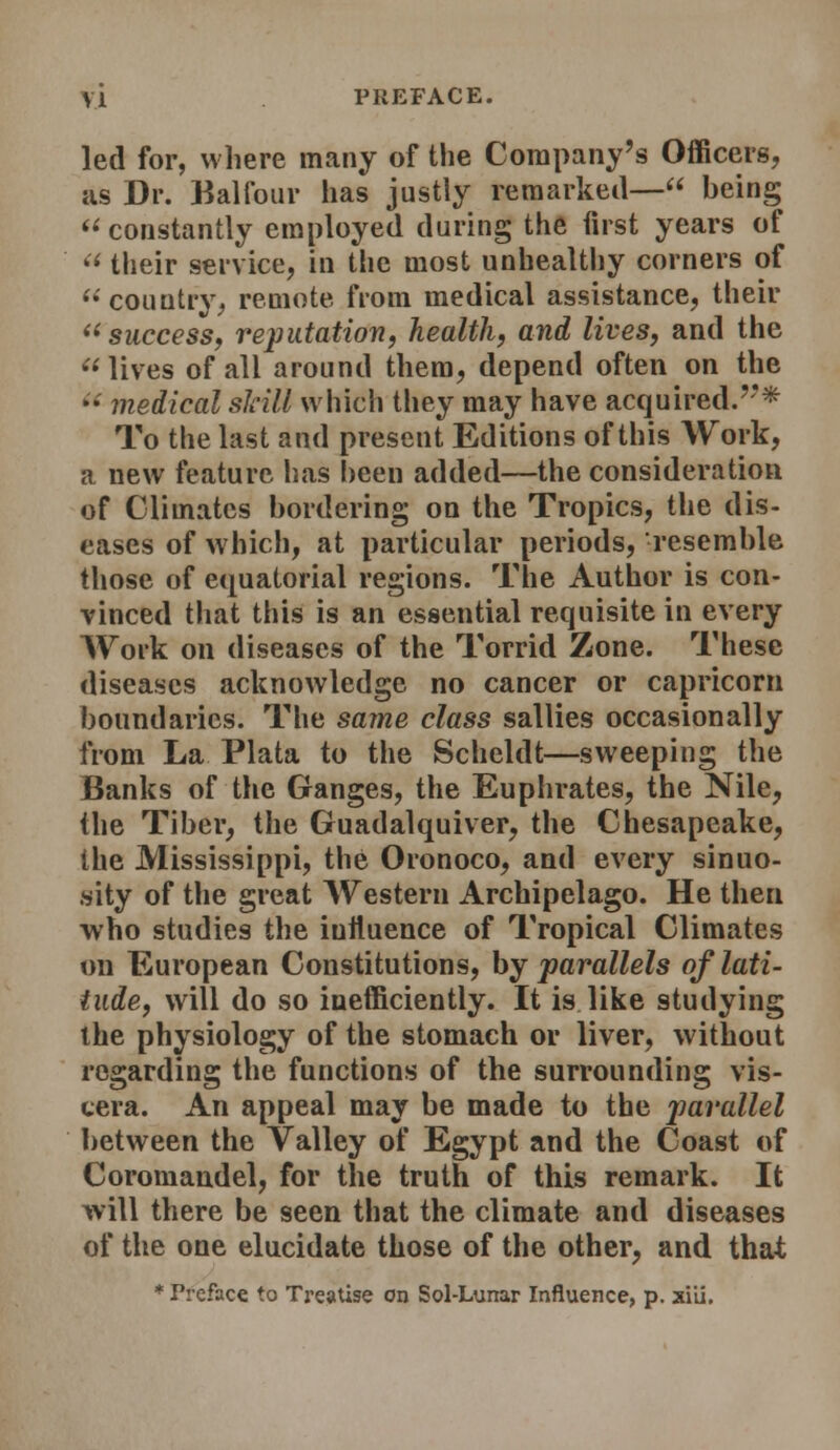 led for, where many of the Company's Officers, as Dr. Kalfour has justly remarked— being constantly employed during the first years of  their service, in the most unhealtliy corners of  country, remote from medical assistance, their ^^succesSf reputation, health, and lives, and the lives of all around them, depend often on the *• medical skill which they may have acquired.''* To the last and present Editions of this Work, a new feature lias been added—the consideration of Climates bordering on the Tropics, the dis- eases of which, at particular periods, resemble those of equatorial regions. The Author is con- vinced that this is an essential requisite in every Work on diseases of the Torrid Zone. These diseases acknowledge no cancer or Capricorn boundaries. The same class sallies occasionally from La Plata to the Scheldt—sweeping the Banks of the Ganges, the Euphrates, the Nile, the Tiber, the Guadalquiver, the Chesapeake, the Mississippi, the Oronoco, and every sinuo- sity of the great AV^estern Archipelago. He then who studies the influence of Tropical Climates on European Constitutions, by parallels of lati- tude, will do so inefficiently. It is like studying the physiology of the stomach or liver, without regarding the functions of the surrounding vis- cera. An appeal may be made to the parallel between the Valley of Egypt and the Coast of Coromaadel, for the truth of this remark. It will there be seen that the climate and diseases of the one elucidate those of the other, and that ♦ Treface to TrejtUse on Sol-Lunar Influence, p. xiii.