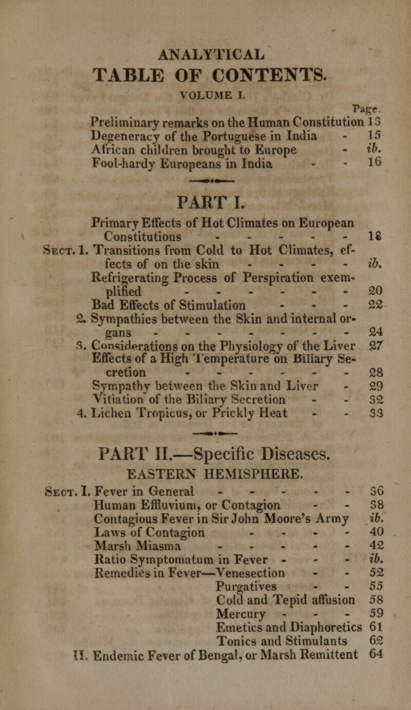ANALYTICAL TABLE OF CONTENTS. VOLUME I. Page. Preliminary remarks on the Human Constitution 13 Degeneracy of the Portuguese in India - 15 African children brought to Europe - ib. Fool-hardy Europeans in India - - 16 PARTI. Primary Etfects of Hot Climates on European Constitutions 18 Sect. 1. Transitions from Cold to Hot Climates, ef- fects of on the skin ... - ib. Refrigerating Process of Perspiration exem- plified 20 Bad Effects of Stimulation - - - 22 2. Sympathies between the Skin and internal or- gans 24 fi. Considerations on the Physiology of the Liver 27 Effects of a High Temperature on Biliary Se- cretion 28 Sympathy between the Skin and Liver - 29 Vitiation of the Biliary Secretion - - 32 4. Lichen Tropicus, or Prickly Heat - - 33 PART II.—Specific Diseases. EASTERN HEMISPHERE. Sect. 1. Fever in General - - ... 36 Human Effluvium, or Contagion - - 38 Contagious Fever in Sir John Moore's Army ib. Laws of Contagion . . - - 40 Marsh Miasma ----- 42 Ratio Symptomatum in Fever - - - ib. Remedies in Fever—Venesection - - 52 Purgatives - - 55 Cold and Tepid affusion 58 Mercury - - - 59 Emetics and Diaphoretics 61 Tonics and Stimulants 62 II. Endemic Fever of Bengal, or Marsh Remittent 64