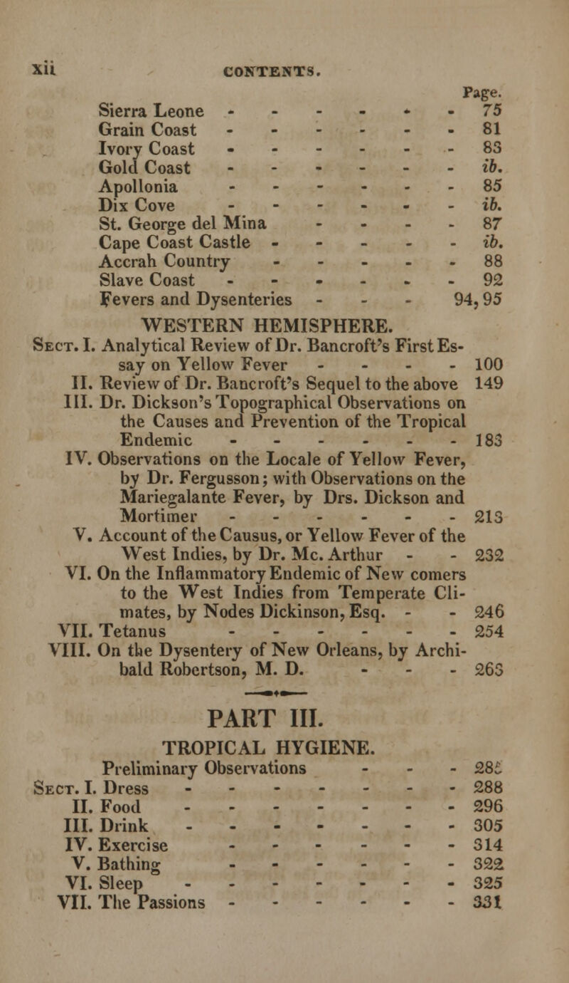 XU CONTENTS. Page. Sierra Leone . . - ^ t. . 75 Grain Coast ------ 81 Ivory Coast - 83 Gold Coast ib, Apollonia ----.. 85 Dix Cove ------ i6. St. George del Mina - . - . 87 Cape Coast Castle ----- i6. Accrah Country 88 Slave Coast 92 Fevers and Dysenteries - - . 94,95 WESTERN HEMISPHERE. Sect. I. Analytical Review of Dr. Bancroft's First Es- say on Yellow Fever - - - - lOO II. Review of Dr. Bancroft's Sequel to the above 149 III. Dr. Dickson's Topographical Observations on the Causes and Prevention of the Tropical Endemic - - - - - -183 IV. Observations on the Locale of Yellow Fever, by Dr. Fergusson; with Observations on the Mariegalante Fever, by Drs. Dickson and Mortimer 213 V. Account of the Causus, or Yellow Fever of the West Indies, by Dr. Mc. Arthur - - 232 VI. On the Inflammatory Endemic of New comers to the West Indies from Temperate Cli- mates, by Nodes Dickinson, Esq. - - 246 VII. Tetanus 254 VIII. On the Dysentery of New Orleans, by Archi- bald Robertson, M. D. - . - 263 PART III. TROPICAL HYGIENE. Preliminary Observations - - - 28^ Sect. L Dress 288 II. Food 296 IIL Drink 305 IV. Exercise 314 V. Bathing 322 VI. Sleep 325