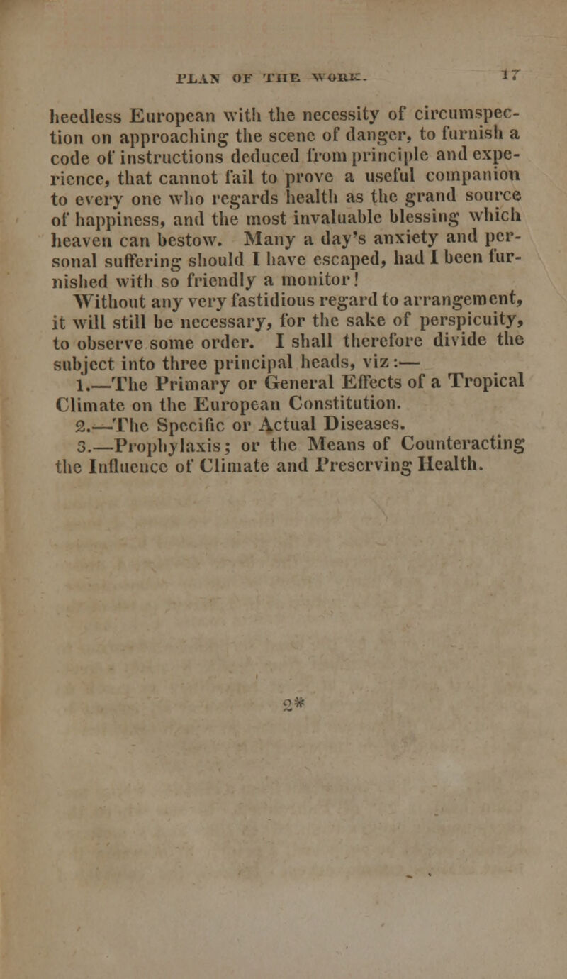 rJLAN OF THE WORIC. IT heedless European with the necessity of circumspec- tion on approacliing the scene of danger, to furnish a code of instructions deduced from principle and expe- rience, that cannot fail to prove a useful companion to every one who regards health as the grand source of happiness, and the most invaluahlc blessing which heaven can bestow. Many a day's anxiety and per- sonal suffering should I have escaped, had I been fur- nished with so friendly a monitor! Without any very fastidious regard to arrangement, it \vill still be necessary, for the sake of perspicuity, to observe some order. I shall therefore divide the subject into three principal heads, viz:— l._The Primary or General Effects of a Tropical Climate on the European Constitution. 2.—The Specific or Actual Diseases. 3,—Prophylaxis; or the Means of Counteracting the Influence of Climate and Preserving Health. o#