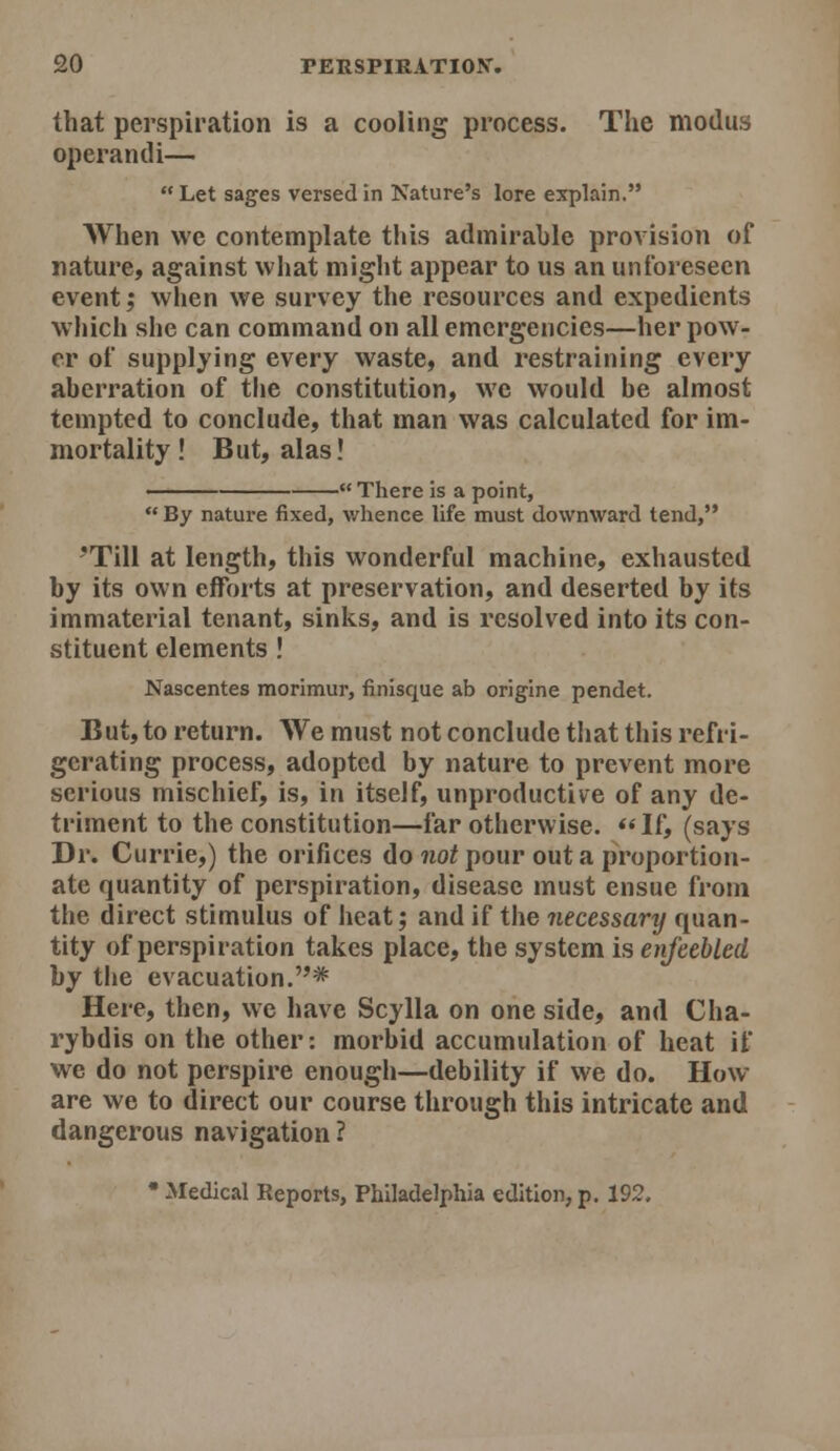 that perspiration is a cooling process. The modus operandi—  Let sages versed in Nature's lore explain. When we contemplate this admirable provision of nature, against what might appear to us an unforeseen event; when we survey the resources and expedients which she can command on all emergencies—her pow- er of supplying every waste, and restraining every aberration of the constitution, we would be almost tempted to conclude, that man was calculated for im- mortality ! But, alas! - There is a point.  By nature fixed, whence life must downward tend, 'Till at length, this wonderful machine, exhausted by its own efforts at preservation, and deserted by its immaterial tenant, sinks, and is resolved into its con- stituent elements ! Nascentes morimur, finisque ab origine pendet. But, to return. We must not conclude that this refri- gerating process, adopted by nature to prevent more serious mischief, is, in itself, unproductive of any de- triment to the constitution—far otherwise. *< If, (says Dr. Currie,) the orifices do ?ioi pour out a proportion- ate quantity of perspiration, disease must ensue from the direct stimulus of heat; and if the necessary quan- tity of perspiration takes place, the system is enfeebled by the evacuation.* Here, then, we have Scylla on one side, and Cha- rybdis on the other: morbid accumulation of heat if we do not perspire enough—debility if we do. How- are we to direct our course through this intricate and dangerous navigation ? • Medical Reports, Philadelphia edition, p. 192.