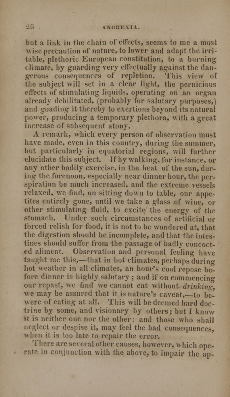 £5 ANOREXIA. but a link in the chain of effects, seems to me a most wise precaution of nature, to lower and adapt the irri- table, plethoric European constitution, to a burning climate, by guarding very effectually against the dan- gerous consequences of repletion. This view of the subject will set in a clear light, the pernicious effects of stimulating liquids, operating on an organ already debilitated, (probably for salutary purposes,) and goading it thereby to exertions beyond its natural power, producing a temporary plethora, with a great increase of subsequent atony. A remark, which every person of observation must have made, even in this country, during the summer, but particularly in equatorial regions, will further elucidate this subject. If by walking, for instance, or any otiier bodily exercise, in the heat of the sun, dur- ing the forenoon, especially near dinner hour, the per- spiration be much increased, and the extreme vessels relaxed, we find, on sitting down to table, our appe- tites entirely gone, until we take a glass of wine, or other stimulating fluid, to excite the energy of the stomach. Under such circumstances of artificial or forced relish for food, it is not to be wondered at, that the digestion should be incomplete, and tliat the intes- tines should suffer from the passage of badly concoct- ed aliment. Observation and personal feeling have taught me this,—that in hot climates, perhaps during hot weather in all climates, an hour's cool I'epose be- fore dinner is highly salutary; and if on commencing our repast, \\c find we cannot eat without drinking^ we may be assured that it is nature's caveat,—to bc- were of eating at all. This will be deemed hard doc- trine by some, and visionary by others; but I know it is neither one nor the other: and those who shall neglect or despise it, may feel the bad consequences, when it is too late to repair the error. There are several other causes, however, which ope- rate in conjunction with the above, to impair the ap-