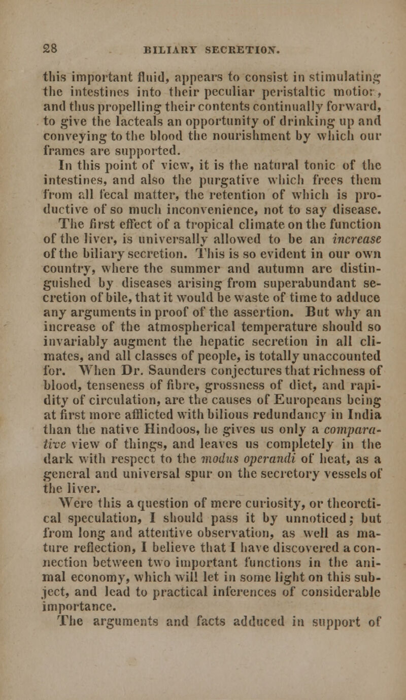 this important fluid, appears to consist in stimulatin£^ the intestines into their peculiar pei-istaltic motioi , and thus propelling their contents continually forward, to give the lacteals an opportunity of drinking up and conveying to the blood the nourishment by which our frames are supported. In this point of view, it is the natural tonic of the intestines, and also the purgative which frees them from all fecal matter, the retention of which is pro- ductive of so much inconvenience, not to say disease. The first effect of a tropical climate on the function of the liver, is universally allowed to be an increase of the biliary secretion. This is so evident in our own country, where the summer and autumn are distin- guished by diseases arising from superabundant se- cretion of bile, that it would be waste of time to adduce any arguments in proof of the assertion. But why an increase of the atmospherical temperature should so invariably augment the hepatic secretion in all cli- mates, and all classes of people, is totally unaccounted for. When Dr. Saunders conjectures that richness of blood, tenseness of fibre, grossness of diet, and rapi- dity of circulation, are the causes of Europeans being at first more afflicted with bilious redundancy in India than the native Hindoos, he gives us only a comparu' tire view of things, and leaves us completely in the dark with respect to tlie modus operandi of heat, as a general and universal spur on the secretory vessels of the liver. Were this a question of mere curiosity, or theoreti- cal speculation, I should pass it by unnoticed; but from long and attentive observation, as well as ma- ture reflection, I believe that I have discovered a con- nection between two important functions in the ani- mal economy, which will let in some light on this sub- ject, and lead to practical inferences of considerable importance. The arguments and facts adduced in support of