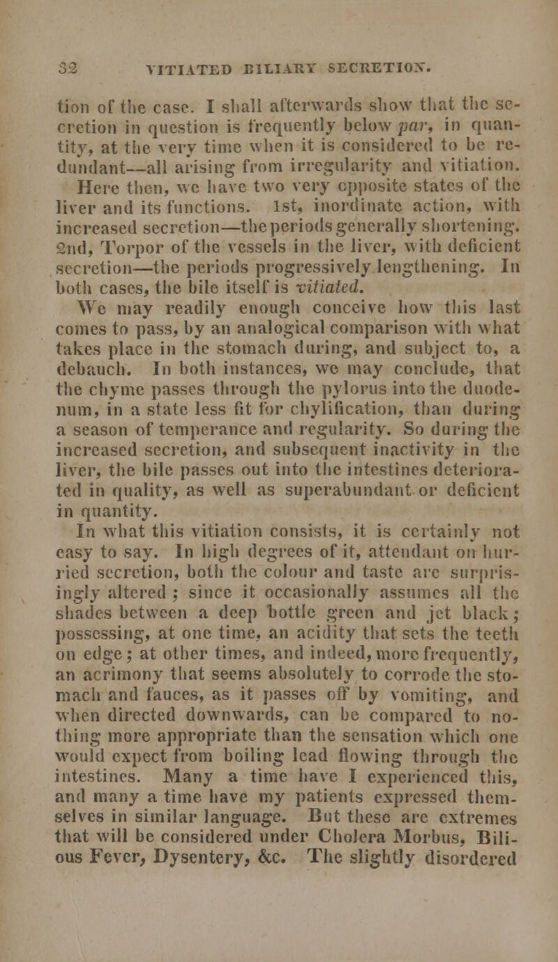 tion of the case. I sliall arterwartls show that tl»c se- cretion in question is frequently below ;;ar, in quan- tity, at the very time when it is considered to be re- dundant—all arising from irregularity and vitiation. Here then, we have two very cjjposite states of the liver and its functions. 1st, inordinate action, with increased secretion—the periods generally shortening. 2nd, Torpor of the vessels in the liver, with deficient secretion—the periods progressively lengthening. In both cases, the bile itself is vitiated. We may readily enough conceive how tliis last conies to pass, by an analogical comparison with what takes place in the stomach during, and subject to, a debauch. In both instances, wc may conclude, that tiie chyme passes through the pylorus into the duode- num, in a state less fit for chylification, than during a season of temperance and regularity. So during the increased secretion, and subsequent inactivity in the liver, the bile passes out into the intestines deteriora- ted in quality, as well as superabundant or deficient in quantity. In what this vitiation consists, it is certainly not easy to say. In high degrees of it, attendant on hur- lied secretion, both the colour and taste arc surpris- ingly altered ; since it occasionally assumes all the shades between a deep bottle green and jet black; possessing, at one time, an acidity that sets tlie teeth on edge; at other times, and indeed, more frequently, an acrimony that seems absolutely to corrode the sto- mach and fauces, as it passes off by vomiting, and when directed downwards, can be compared to no- thing more appropriate than the sensation which one would expect from boiling lead flowing through the intestines. Many a time have I experienced this, and many a time have my patients expressed them- selves in similar language. But these arc extremes that will be considered under Cholera Morbus, Bili- ous Fever, Dysentery, &c. The slightly disordered