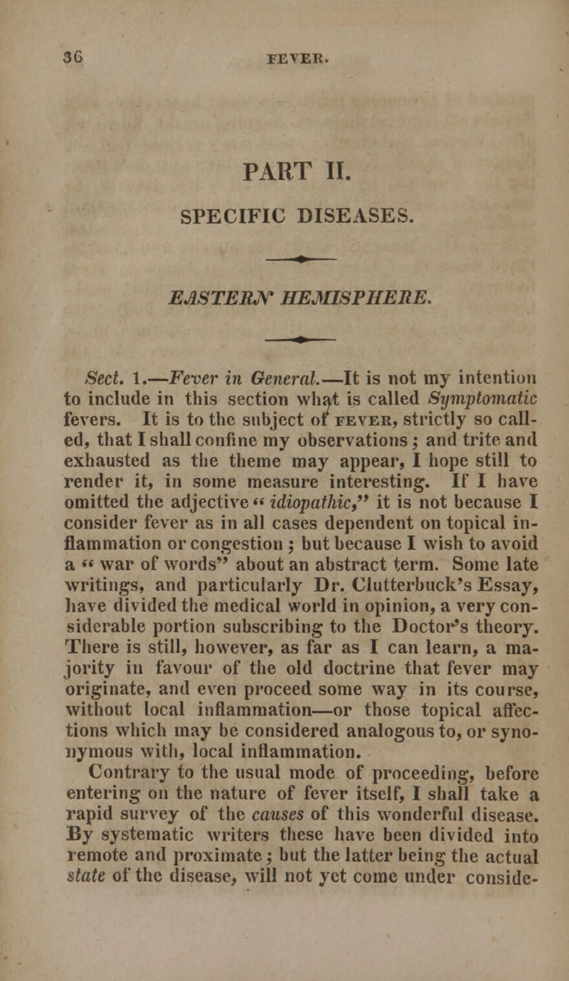 PART II. SPECIFIC DISEASES. EMTERJ^ HEMISPHERE. Sect. 1.—Fever in General.—It is not my intention to include in this section wha^ is called Symptomatic fevers. It is to the subject of fever, strictly so call- ed, that I shall confine my observations; and trite and exhausted as the theme may appear, I hope still to render it, in some measure interesting. If I have omitted the adjective «idiopathic,'* it is not because I consider fever as in all cases dependent on topical in- flammation or congestion ; but because I wish to avoid a  war of words'* about an abstract term. Some late writings, and particularly Dr. Clutterbuck's Essay, have divided the medical world in opinion, a very con- siderable portion subscribing to the Doctor's theory. There is still, however, as far as I can learn, a ma- jority in favour of the old doctrine that fever may originate, and even proceed some way in its course, without local inflammation—or those topical affec- tions which may be considered analogous to, or syno- nymous with, local inflammation. Contrary to the usual mode of proceeding, before entering on the nature of fever itself, I shall take a rapid survey of the causes of this wonderful disease. By systematic writers these have been divided into remote and proximate; but the latter being the actual state of the disease, will not yet come under conside-