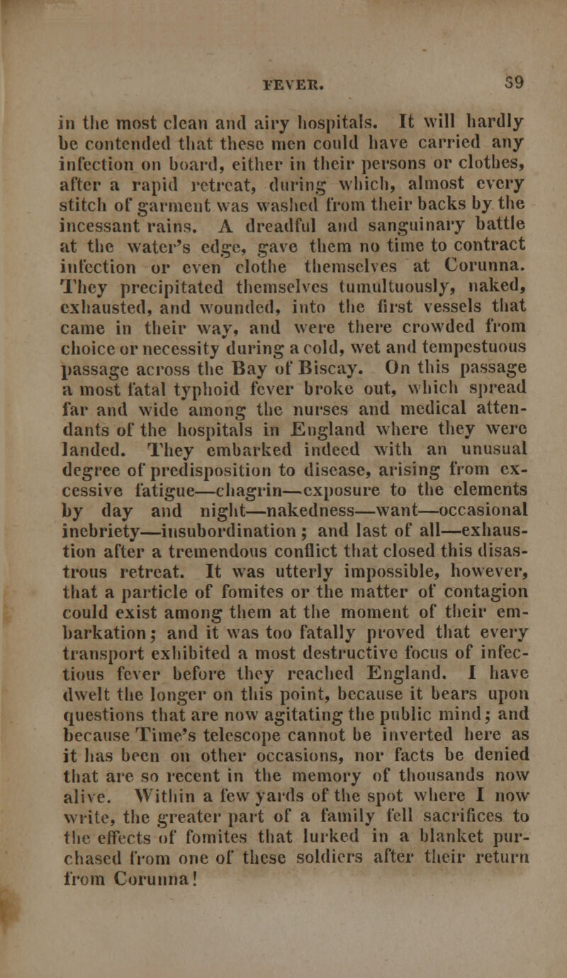 in the most clean and airy liospitals. It will hardly be contended that these men could have carried any infection on board, either in their persons or clothes, after a rapid i-etrcat, during which, almost every stitch of garment was wasl»ed from their backs by the incessant rains. A dreadful and sanguinary battle at the water's edge, gave them no time to contract infection or even clothe themselves at Corunna. They precipitated themselves tumultuously, naked, exhausted, and wounded, into the first vessels that came in their way, and were tliere crowded from choice or necessity during a cold, wet and tempestuous passage across the Bay of Biscay. On this passage a most fatal typhoid fever broke out, which spread far and wide among the nurses and medical atten- dants of the hospitals in England where they were landed. They embarked indeed with an unusual degree of predisposition to disease, arising from ex- cessive fatigue—chagrin—exposure to the elements by day and night—nakedness—want—occasional inebriety—insubordination ; and last of all—exhaus- tion after a tremendous conflict that closed this disas- trous retreat. It was utterly impossible, however, that a particle of fomites or the matter of contagion could exist among them at tlie moment of their em- barkation; and it was too fatally proved that every transport exhibited a most destructive focus of infec- tious fever before they reached England. I have dwelt the longer on this point, because it bears upon questions that are now agitating the public mind; and because Time's telescope cannot be inverted here as it has been on other occasions, nor facts be denied that are so recent in the memory of thousands now alive. Witliin a few yards of the spot wliere I now write, the greater part of a family fell sacrifices to the effects of fomites that lurked in a blanket pur- chased from one of these soldiers after their return from Corunna!