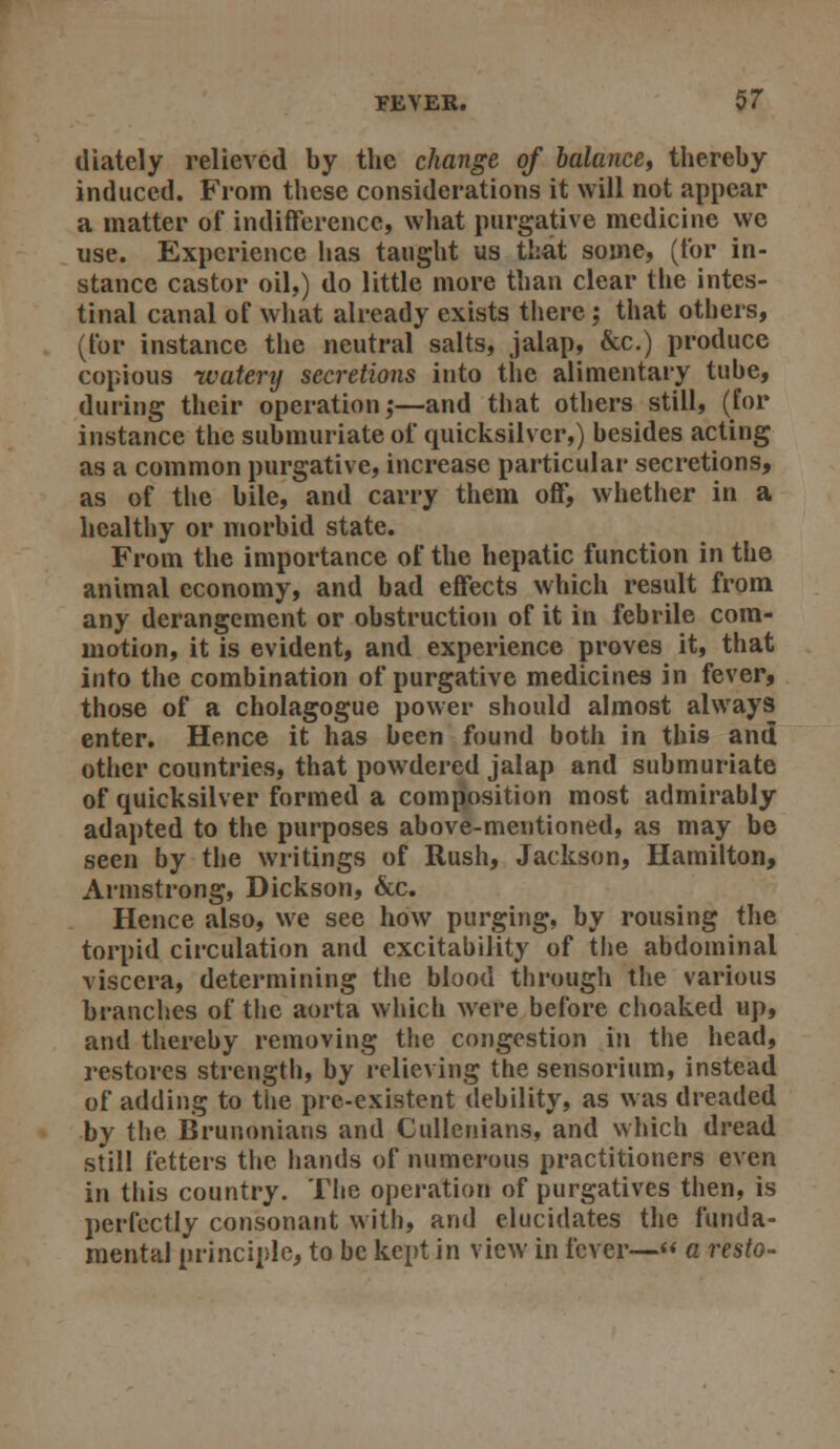 (1 lately relieved by the change of balance, thereby induced. From these considerations it will not appear a matter of indifference, what purgative medicine we use. Experience has taught us that some, (for in- stance castor oil,) do little more than clear the intes- tinal canal of what already exists there; that others, (for instance the neutral salts, jalap, &c.) produce copious watery secretions into the alimentary tube, during their operation;—and that others still, (for instance the submuriate of quicksilver,) besides acting as a common purgative, increase particular secretions, as of the bile, and carry them off, whether in a healthy or morbid state. From the importance of the hepatic function in the animal economy, and bad effects which result from any derangement or obstruction of it in febrile com- motion, it is evident, and experience proves it, that into the combination of purgative medicines in fever, those of a cholagogue power should almost always enter. Hence it has been found both in this and other countries, that powdered jalap and submuriate of quicksilver formed a composition most admirably adapted to the purposes above-mentioned, as may be seen by the writings of Rush, Jackson, Hamilton, Armstrong, Dickson, &c. Hence also, we see how purging, by rousing the torpid circulation and excitability of the abdominal viscera, determining the blood through the various branches of the aorta which were before choaked up, and thereby removing the congestion in the head, restores strength, by relieving the sensorium, instead of adding to the pre-existent debility, as was dreaded by the Brunonians and Cullenians, and which dread still fetters the hands of numerous practitioners even in this country. The operation of purgatives then, is perfectly consonant with, and elucidates the funda- mental principle, to be kept in view in fever— a resto-