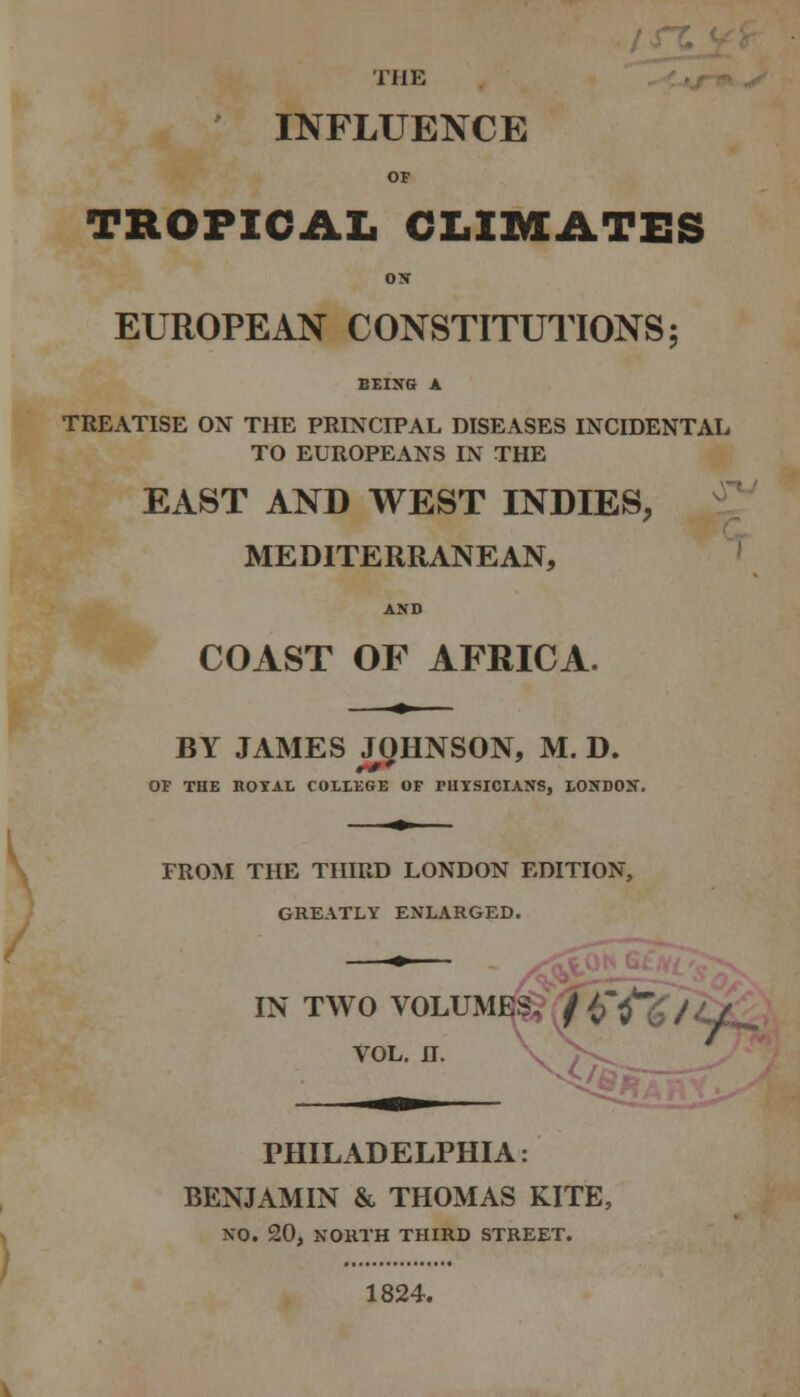THE INFLUENCE or TROPICAL CLIMATES ox EUROPEAN CONSTITUTIONS; BEIXG A TREATISE ON THE PRINCIPAL DISEASES INCIDENTAL TO EUROPEANS IN THE EAST AND WEST INDIES, MEDITERRANEAN, AXD COAST OF AFRICA. BY JAMES JgHNSON, M. D. OF THE KOIAI. COLtEGE OF PHYSICIANS, LONDON. FROM THE THIRD LONDON EDITION, GREATLY ENLARGED. IN TWO VOLUME|^v /^'^*^; / VOL. 11. y r PHILADELPHIA: BENJAMIN & THOMAS KITE, NO. 20, NORTH THIRD STREET. 1824.