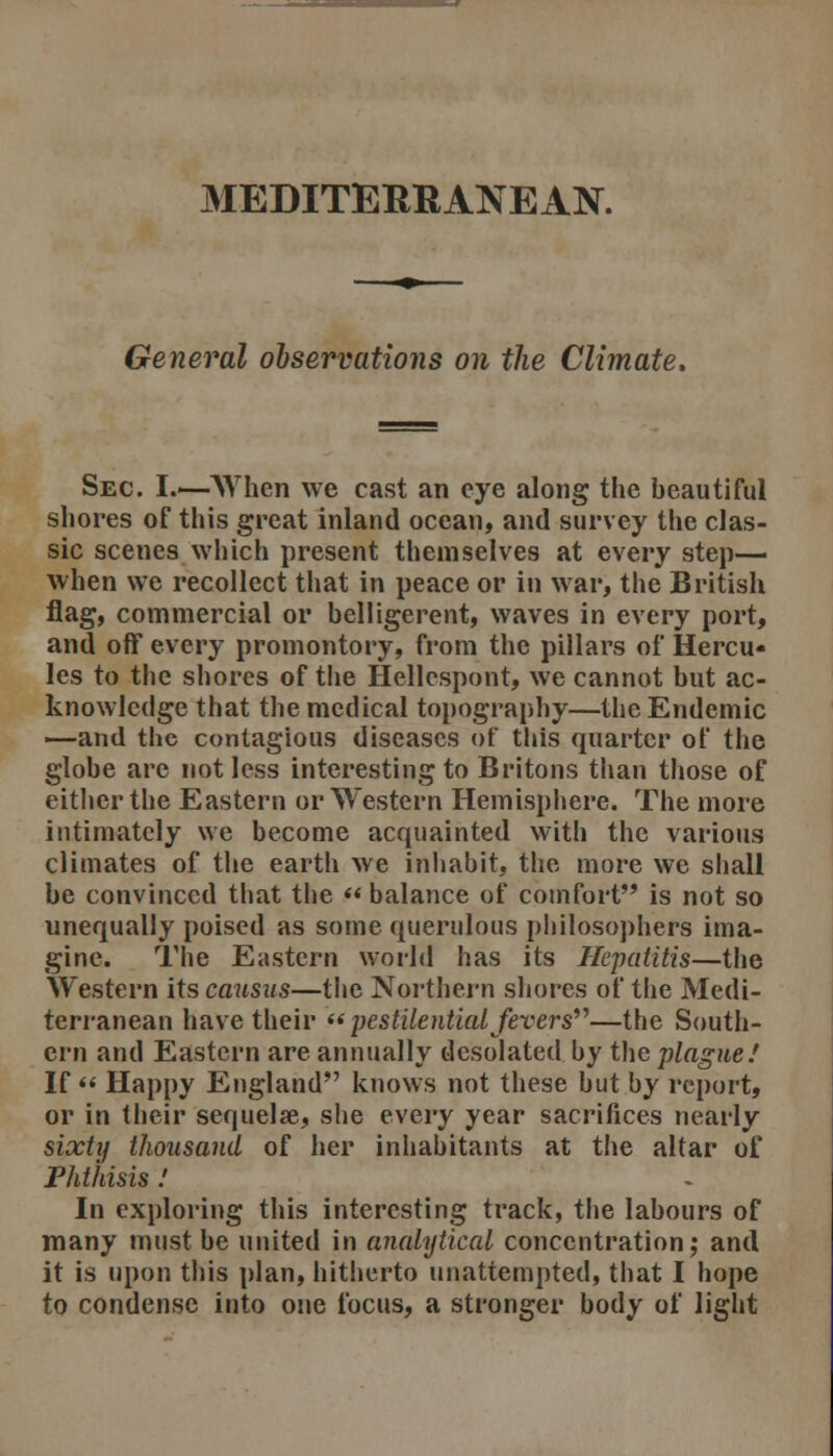 MEDITEIMIANEAN. General observations on the Climate, Sec. I.—AVhen we cast an eye along the beautiful shores of this great inland ocean, and survey the clas- sic scenes which present themselves at every step- when we recollect that in peace or in war, the British flag, commercial or belligerent, waves in every port, and off every promontory, from the pillars of Hercu- les to the shores of the Hellespont, we cannot but ac- knowledge that the medical topography—the Endemic —and the contagious diseases of tliis quarter of the globe are not less interesting to Britons than those of either the Eastern or Western Hemisphere. The more intimately we become acquainted with the various climates of the earth we inhabit, the more we shall be convinced that the  balance of comfort is not so unequally poised as some querulous philosophers ima- gine. The Eastern world has its Hepatitis—the Western its causus—tlie Northei-n shores of the Medi- terranean have their ** pestilential fevers^^—the South- ern and Eastern are annually desolated by the plague.' If « Happy England knows not these but by report, or in their sequelae, she every year sacrifices nearly sixty thousand of her inhabitants at the altar of Phthisis.' In exploring this interesting track, the labours of many must be united in analytical concentration; and it is upon this plan, hitherto unattempted, that I hope to condense into one focus, a stronger body of light