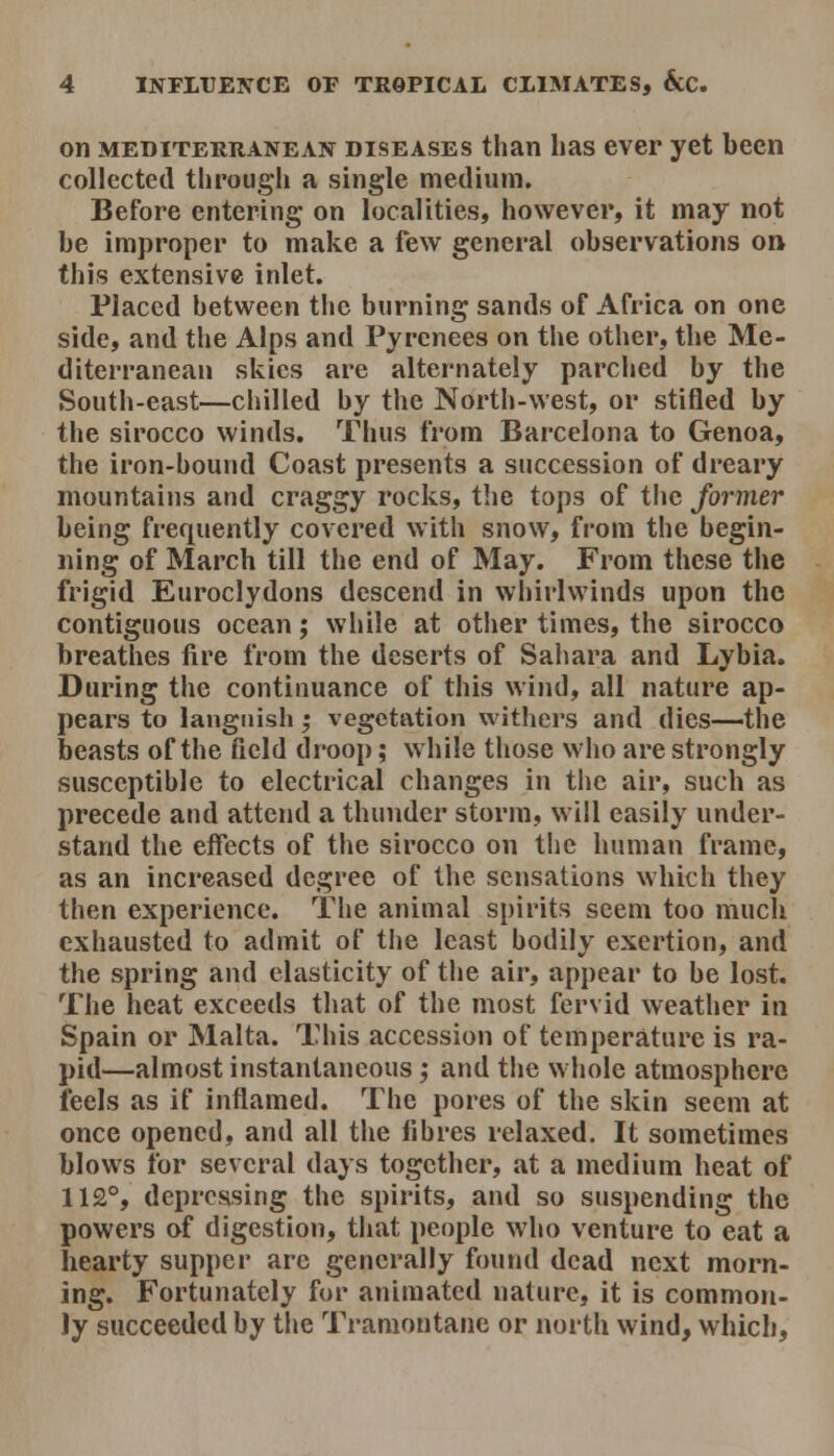 on MEDITERRANEAN DISEASES than lias cvcr yet been collected through a single medium. Before entering on localities, however, it may not be improper to make a few general observations on this extensive inlet. Placed between the burning sands of Africa on one side, and the Alps and Pyrenees on the other, the Me- diterranean skies are alternately parched by the South-east—chilled by the North-west, or stifled by the sirocco winds. Thus from Barcelona to Genoa, the iron-bound Coast presents a succession of dreary mountains and craggy rocks, the tops of the former being frequently covered with snow, from the begin- ning of March till the end of May. From these the frigid Euroclydons descend in whirlwinds upon the contiguous ocean; wliile at other times, the sirocco breathes fire from the deserts of Salmra and Lybia. During the continuance of this wind, all nature ap- pears to languish; vegetation withers and dies—the beasts of the field droop; while tliose who are strongly susceptible to electrical changes in the air, such as precede and attend a thunder storm, will easily under- stand the effects of the sirocco on the human frame, as an increased degree of the sensations which they then experience. The animal spirits seem too mucli exhausted to admit of the least bodily exertion, and the spring and elasticity of the air, appear to be lost. The heat exceeds that of the most fervid weather in Spain or Malta. This accession of temperature is ra- pid—almost instantaneous; and the whole atmosphere feels as if inflamed. The pores of the skin seem at once opened, and all the fibres relaxed. It sometimes blows for several days together, at a medium heat of 112°, depressing the spirits, and so suspending the powers of digestion, that people who venture to eat a hearty supper arc generally found dead next morn- ing. Fortunately for animated nature, it is common- ly succeeded by the Tramontane or north wind, which.