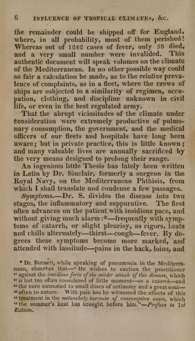 the remainder could be shipped off for England, where, in all probability, most of them perished! Whereas out of 1242 cases of fever, only 58 died, and a very small number were invalided. This authentic document will speak volumes on the climate of the Mediterranean. In no other possible way could so fair a calculation be made, as to the relative preva- lence of complaints, as in a fleet, where the crews of ships are subjected to a similarity of regimen, occu- pation, clothing, and discipline unknown in civil life, or even in the best regulated army. That the abrupt vicissitudes of the climate under Consideration were extremely productive of pulmo- nary consumption, the government, and the medical officers of our fleets and hospitals have long been aware5 but in private practice, this is little known; and many valuable lives are annually sacrificed by the very means designed to prolong their range. An ingenious little Thesis has lately been written in Latin by Dr. Sinclair, formerly a surgeon in the Royal Navy, on the Mediterranean Phthisis, from which I shall translate and condense a few passages. Sijmptoms.—Dr. S. divides the disease into two stages, the inflammatory and suppurative. The first often advances on the patient with insidious pace, and without giving much alarm :*—frequently w ith symp- toms of catarrh, or slight pleurisy, as rigors, lieats and chills alternately—thirst—cougli—fever. JSy de- grees tliese symptoms become more marked, and attended with lassitude—pains in the back, loins, and * Dr. Burnett, while speaking of pneumonia in the Mediterra- i\ean, observes that— He wishes to caution the practitioner  against the insidious form of the milder attack of this disease, which •• is but too often considered of little moment—as a catarrh—and «the cure entrusted to small doses of antimony and a great coat *« often to nature. With pain has he witnessed the ell'ects of this •• treatment in the melancholy increase of consumptive cases, whicii the summer's heat has brought before him.—Preface to Is't Edition,