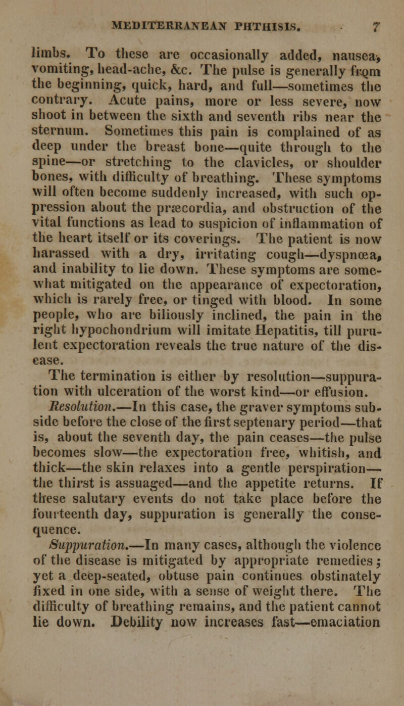 limbs. To these are occasionally added, nausea, vomiting, l»ead-ache, &c. The pulse is generally fr^jm the beginning, quick, hard, and full—sometimes the contrary. Acute pains, more or less severe, now shoot in between the sixth and seventh ribs near the sternum. Sometimes this pain is complained of as deep under the breast bone—quite through to the spine—or stretching to the clavicles, or shoulder bones, with difficulty of breathing. These symptoms will often become suddenly increased, with such op- pression about the prsecordia, and obstruction of the vital functions as lead to suspicion of inflammation of the heart itself or its coverings. The patient is now harassed with a dry, irritating cough—dyspnoea, and inability to lie down. These symptoms are some- what mitigated on the appearance of expectoration, which is rarely free, or tinged with blood. In some people, who are biliously inclined, the pain in the right hypochondrium will imitate Hepatitis, till puru- lent expectoration reveals the true nature of the dis- ease. The termination is either by resolution—suppura- tion with ulceration of the worst kind—or effusion. Resolution.—In this case, the graver symptoms sub- side before the close of the first septenary period—that is, about the seventh day, the pain ceases—the pulse becomes slow—the expectoration free, whitish, and thick—the skin relaxes into a gentle perspiration— the thirst is assuaged—and the appetite returns. If these salutary events do not take place before the fourteenth day, suppuration is generally the conse- quence. Suppuration.—In many cases, although the violence of the disease is mitigated by appropriate remedies; yet a deep-seated, obtuse pain continues obstinately fixed in one side, w ith a sense of weight there. The difficulty of breathing remains, and tlie patient cannot lie down. Debility now increases fast—emaciation