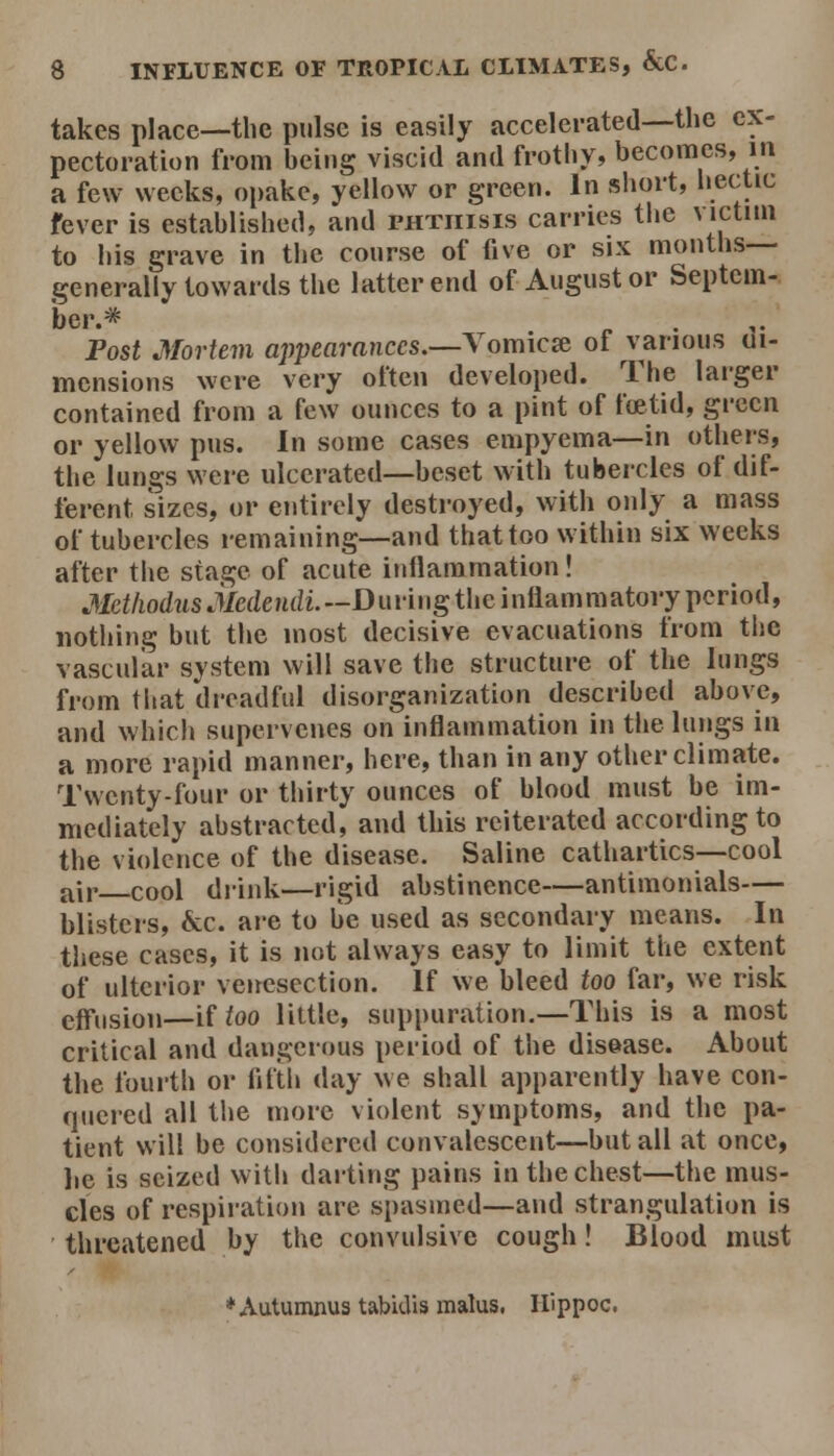 takes place—the pulse is easily accelerated—the ex- pectoration from being viscid and frothy, becomes, in a few weeks, opake, yellow or green. In short, iiectic fever is established, and phthisis carries the victim to his grave in the course of five or six months— generally towards the latter end of August or Septem- ber.* Fost Mortem appearances.—A'omicae of various ui- mensions were very often developed. The larger contained from a few ounces to a pint of foetid, green or yellow pus. In some cases empyema—in others, the lungs were ulcerated—beset with tubercles of dif- ferent sizes, or entirely destroyed, with only a mass of tubercles remaining—and thattoo within six weeks after the stage of acute inflammation! .¥cf/io(/2isiMeMdi.—During the inflammatory period, nothing but the most decisive evacuations from the vascular system will save the structure of the lungs from that dreadful disorganization described above, and which supervenes on inflammation in the lungs in a more rapid manner, here, than in any other climate. Twenty-four or thirty ounces of blood must be im- mediately abstracted, and this reiterated according to the violence of the disease. Saline cathartics—cool air cool drink—rigid abstinence—antimonials— blisters, &c. are to be used as secondary means. In these cases, it is not always easy to limit the extent of ulterior venesection. If we bleed too far, we risk eff'usion—iUoo little, suppuration.—This is a most critical and dangerous period of the disease. About the fourth or fifth day Me shall apparently have con- quered all the more violent symptoms, and the pa- tient will be considered convalescent—but all at once, lie is seized with dai-ting pains in the chest—the mus- cles of respii-ation are spasmed—and strangulation is threatened by the convulsive cough! Blood must ♦Autumnus tabidis malus. Hippoc.